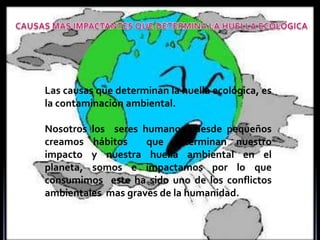CAUSAS MAS IMPACTANTES QUE DETERMINA LA HUELLA ECOLÓGICALas causas que determinan la huella ecológica, es la contaminación ambiental.Nosotros los  seres humanos  desde pequeños creamos hábitos  que determinan nuestro impacto y nuestra huella ambiental en el  planeta, somos e impactamos por lo que consumimos  este ha sido uno de los conflictos ambientales  mas graves de la humanidad. 