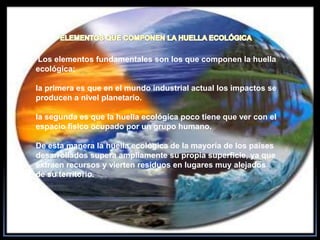 ELEMENTOS QUE COMPONEN LA HUELLA ECOLÓGICA Los elementos fundamentales son los que componen la huella ecológica;la primera es que en el mundo industrial actual los impactos se producen a nivel planetario.la segunda es que la huella ecológica poco tiene que ver con el espacio físico ocupado por un grupo humano.De esta manera la huella ecológica de la mayoría de los países desarrollados supera ampliamente su propia superficie, ya que extraen recursos y vierten residuos en lugares muy alejados de su territorio.