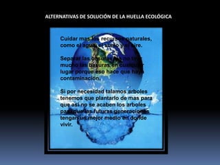 ALTERNATIVAS DE SOLUCIÓN DE LA HUELLA ECOLÓGICACuidar mas los recursos naturales, como el agua, el suelo y el aire.Separar las basuras, ya no tirar mucho las basuras en cualquier lugar porque eso hace que haya contaminación.Si por necesidad talamos arboles tenemos que plantarlo de mas para que así no se acaben los arboles para que las futuras generaciones tengan un mejor medio en donde vivir. 