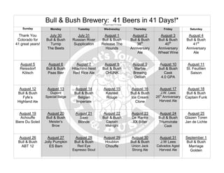 Bull & Bush Brewery: 41 Beers in 41 Days!*
                                                   *All Beers Subject To Change

    Sunday           Monday          Tuesday         Wednesday                     Thursday          Friday          Saturday

  Thank You          July 30         July 31        August 1                       August 2       August 3          August 4
 Colorado for      Bull & Bush    Russian River    Bull & Bush                    Bull & Bush    Bull & Bush       Bull & Bush
41 great years!      Turnip        Supplication    Release The                        38th           40th              41st
                   The Beets                         Hounds                       Anniversary    Anniversary       Anniversary
                                                                                       Ale       Wheat Wine             Ale


  August 5          August 6         August 7       August 8                       August 9       August 10         August 11
  Reissdorf        Bull & Bush    Hitachino Nest   Bull & Bush                      Marble       Bull & Bush       St. Feuillien
   Kölsch           Paas Bier     Red Rice Ale      CHUNK                          Brewing           Cask             Saison
                                                                                    Delilah        4.0 GPA


  August 12        August 13       August 14        August 15                     August 16       August 17          August 18
 Bull & Bush        Dupont         Bull & Bush       Kasteel                      Bull & Bush      J.W. Lees        Bull & Bush
    Fyfe’s        Special Belge      Belgian         Rouge                        Ice Cream     25th Anniversary   Captain Funk
 Highland Ale                       Imperiale                                       Clone         Harvest Ale


  August 19        August 20        August 21       August 22                     August 23       August 24         August 25
   Achouffe        Bull & Bush        Saxo         Bull & Bush                    De Ranke       Bull & Bush       Glazen Toren
Biere Du Soleil     Meister’s        Blonde            Captain                    XX Bitter      Triumvirate       Jan de Lichte
                     Brow                              Midnight                                      Cask


 August 26          August 27      August 28        August 29                     August 30       August 31        September 1
 Bull & Bush      Jolly Pumpkin    Bull & Bush       Houblon                      Bull & Bush     J.W Lees         Bull & Bush
  ABT 12             ES Bam          Red Eye         Chouffe                      Union Jack    Calvados Aged       Marriage
                                  Espresso Stout                                  Strong Ale     Harvest Ale         Golden
 