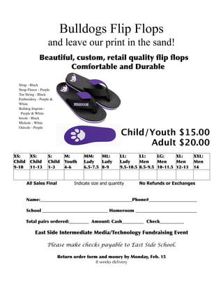 Bulldogs Flip Flops
                    and leave our print in the sand!
              Beautiful, custom, retail quality ﬂip ﬂops
                       Comfortable and Durable

  Strap - Black
  Strap Fleece - Purple
  Toe String - Black
  Embroidery - Purple &
  White
  Bulldog Imprint -
   Purple & White
  Insole - Black
  Midsole - White
  Outsole - Purple
                                                         Child/Youth $15.00
                                                               Adult $20.00
XS:      XS:        S:      M:        MM:     ML:       LL:      LL:     LG:     XL:     XXL:
Child    Child      Child   Youth     Lady    Lady      Lady     Men     Men     Men     Men
9-10     11-13      1-3     4-6       6.5-7.5 8-9       9.5-10.5 8.5-9.5 10-11.5 12-13   14


        All Sales Final          Indicate size and quantity     No Refunds or Exchanges


        Name:__________________________________________Phone#______________________

        School ______________________________ Homeroom ____________________________

        Total pairs ordered:_________ Amount: Cash__________ Check___________

            East Side Intermediate Media/Technology Fundraising Event

                   Please make checks payable to East Side School.

                          Return order form and money by Monday, Feb. 15
                                           8 weeks delivery
 