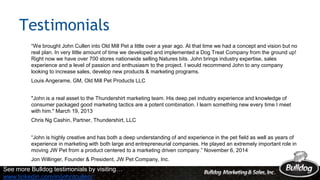 Testimonials
“We brought John Cullen into Old Mill Pet a little over a year ago. At that time we had a concept and vision but no
real plan. In very little amount of time we developed and implemented a Dog Treat Company from the ground up!
Right now we have over 700 stores nationwide selling Natures bits. John brings industry expertise, sales
experience and a level of passion and enthusiasm to the project. I would recommend John to any company
looking to increase sales, develop new products & marketing programs.
Louis Angerame, GM, Old Mill Pet Products LLC
"John is a real asset to the Thundershirt marketing team. His deep pet industry experience and knowledge of
consumer packaged good marketing tactics are a potent combination. I learn something new every time I meet
with him." March 19, 2013
Chris Ng Cashin, Partner, Thundershirt, LLC
“John is highly creative and has both a deep understanding of and experience in the pet field as well as years of
experience in marketing with both large and entrepreneurial companies. He played an extremely important role in
moving JW Pet from a product centered to a marketing driven company.” November 6, 2014
Jon Willinger, Founder & President, JW Pet Company, Inc.
See more Bulldog testimonials by visiting…
www.linkedin.com/in/johntcullen/
 