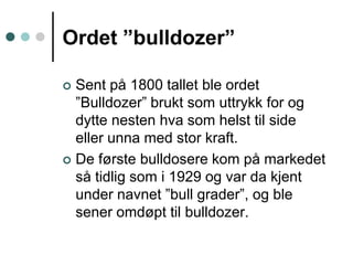 Ordet ”bulldozer”Sent på 1800 tallet ble ordet ”Bulldozer” brukt som uttrykk for og dytte nesten hva som helst til side eller unna med stor kraft.De første bulldosere kom på markedet så tidlig som i 1929 og var da kjent under navnet ”bull grader”, og ble sener omdøpt til bulldozer.