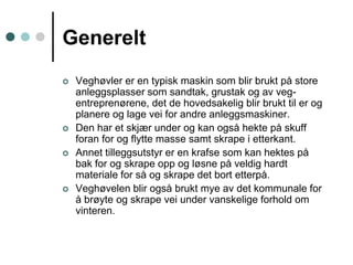 GenereltVeghøvler er en typisk maskin som blir brukt på store anleggsplasser som sandtak, grustak og av veg-entreprenørene, det de hovedsakelig blir brukt til er og planere og lage vei for andre anleggsmaskiner.Den har et skjær under og kan også hekte på skuff foran for og flytte masse samt skrape i etterkant.Annet tilleggsutstyr er en krafse som kan hektes på bak for og skrape opp og løsne på veldig hardt materiale for så og skrape det bort etterpå.Veghøvelen blir også brukt mye av det kommunale for å brøyte og skrape vei under vanskelige forhold om vinteren. 