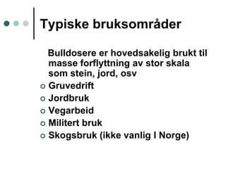 Typiskebruksområder   Bulldosere er hovedsakelig brukt til masse forflyttning av stor skala som stein, jord, osvGruvedriftJordbrukVegarbeidMilitert brukSkogsbruk (ikke vanlig I Norge)