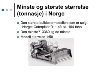 Minste og største størrelse (tonnasje) i NorgeDen største bulldosermodellen som er solgt i Norge; Caterpillar D11 på ca. 104 tonn. Den minste?  3360 kg de minsteModell størrelse 1:50