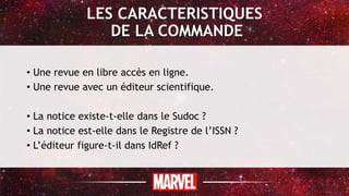 LES CARACTERISTIQUES
DE LA COMMANDE
• Une revue en libre accès en ligne.
• Une revue avec un éditeur scientifique.
• La notice existe-t-elle dans le Sudoc ?
• La notice est-elle dans le Registre de l’ISSN ?
• L’éditeur figure-t-il dans IdRef ?
 