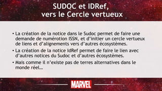SUDOC et IDRef,
vers le Cercle vertueux
• La création de la notice dans le Sudoc permet de faire une
demande de numérotion ISSN, et d’initier un cercle vertueux
de liens et d’alignements vers d’autres écosystèmes.
• La création de la notice IdRef permet de faire le lien avec
d’autres notices du Sudoc et d’autres écosystèmes.
• Mais comme il n’existe pas de terres alternatives dans le
monde réel…
 