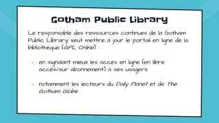 Gotham Public Library
Le responsable des ressources continues de la Gotham
Public Library veut mettre à jour le portail en ligne de la
bibliothèque (GPL Online) :
● en signalant mieux les accès en ligne (en libre
accès/sur abonnement) à ses usagers
● notamment les lecteurs du Daily Planet et de The
Gotham Globe
 