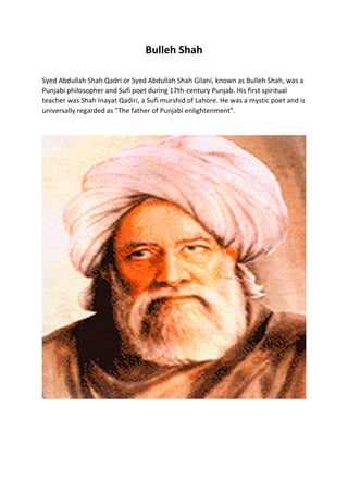 Bulleh Shah
Syed Abdullah Shah Qadri or Syed Abdullah Shah Gilani, known as Bulleh Shah, was a
Punjabi philosopher and Sufi poet during 17th-century Punjab. His first spiritual
teacher was Shah Inayat Qadiri, a Sufi murshid of Lahore. He was a mystic poet and is
universally regarded as "The father of Punjabi enlightenment".
 