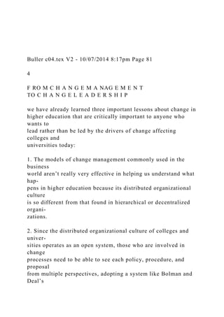Buller c04.tex V2 - 10/07/2014 8:17pm Page 81
4
F RO M C H A N G E M A NAG E M E N T
TO C H A N G E L E A D E R S H I P
we have already learned three important lessons about change in
higher education that are critically important to anyone who
wants to
lead rather than be led by the drivers of change affecting
colleges and
universities today:
1. The models of change management commonly used in the
business
world aren’t really very effective in helping us understand what
hap-
pens in higher education because its distributed organizational
culture
is so different from that found in hierarchical or decentralized
organi-
zations.
2. Since the distributed organizational culture of colleges and
univer-
sities operates as an open system, those who are involved in
change
processes need to be able to see each policy, procedure, and
proposal
from multiple perspectives, adopting a system like Bolman and
Deal’s
 
