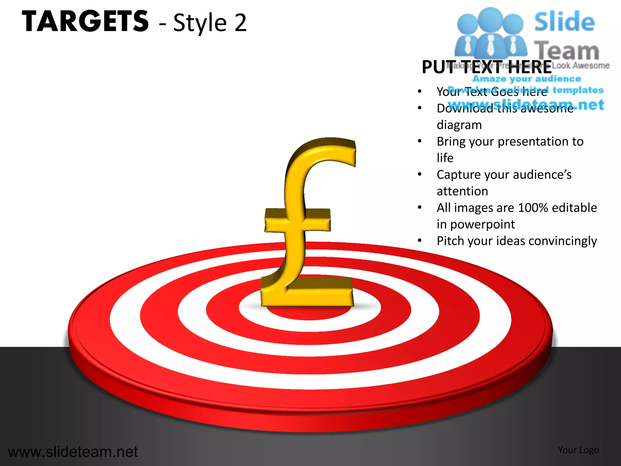 TARGETS - Style 2
                     PUT TEXT HERE
                     •   Your Text Goes here
                     •   Download this awesome
                         diagram
                     •   Bring your presentation to
                         life
                     •   Capture your audience’s
                         attention
                     •   All images are 100% editable
                         in powerpoint
                     •   Pitch your ideas convincingly




www.slideteam.net                             Your Logo
 