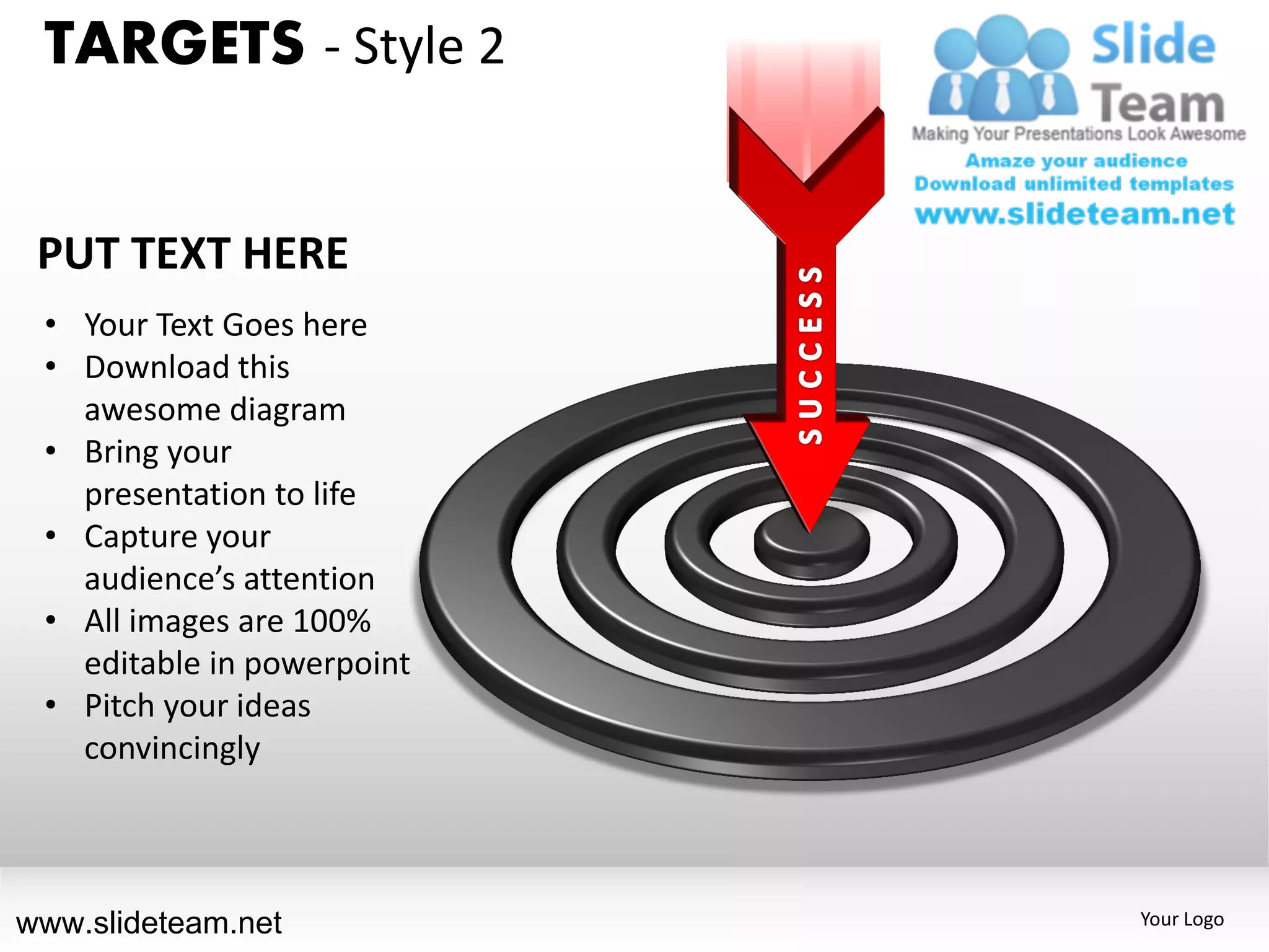 TARGETS - Style 2


 PUT TEXT HERE
 • Your Text Goes here
 • Download this
   awesome diagram
 • Bring your
   presentation to life
 • Capture your
   audience’s attention
 • All images are 100%
   editable in powerpoint
 • Pitch your ideas
   convincingly



www.slideteam.net           Your Logo
 