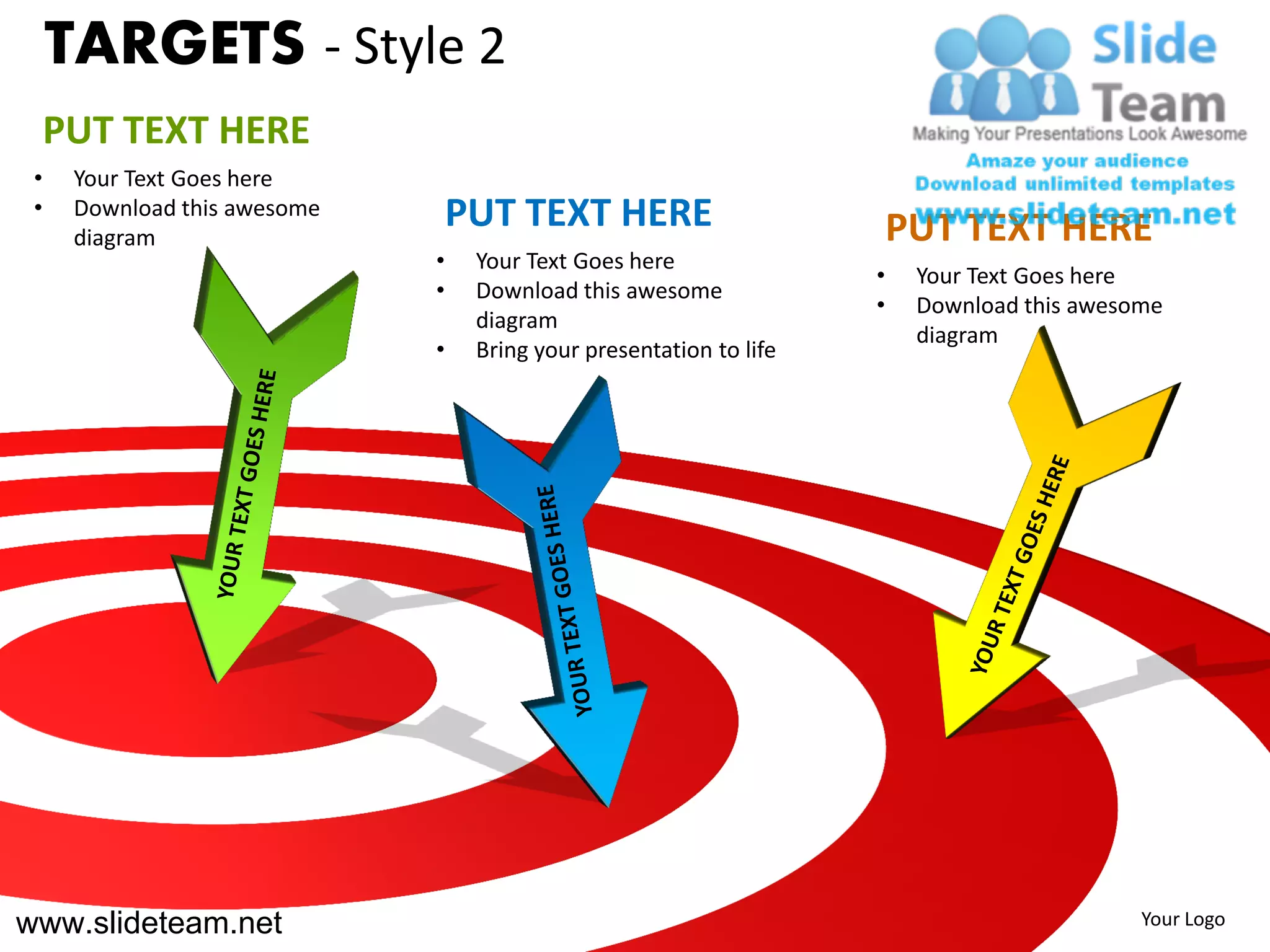 TARGETS - Style 2
     PUT TEXT HERE
 •    Your Text Goes here
 •    Download this awesome       PUT TEXT HERE
      diagram                                                            PUT TEXT HERE
                              •    Your Text Goes here
                                                                     •    Your Text Goes here
                              •    Download this awesome
                                                                     •    Download this awesome
                                   diagram
                                                                          diagram
                              •    Bring your presentation to life




www.slideteam.net                                                                            Your Logo
 