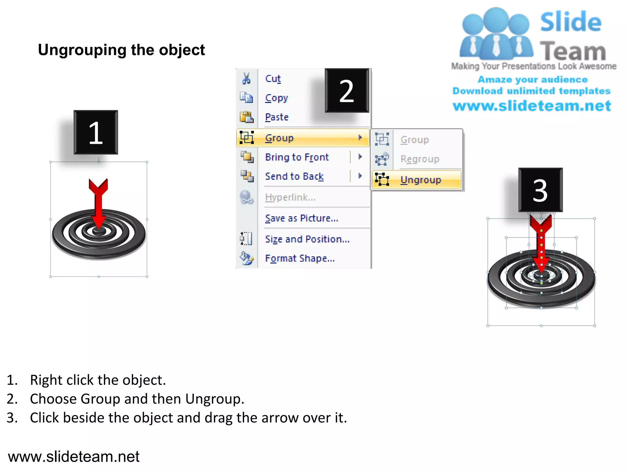 Ungrouping the object

                                                    2
            1
                                                         3




1. Right click the object.
2. Choose Group and then Ungroup.
3. Click beside the object and drag the arrow over it.

www.slideteam.net
 