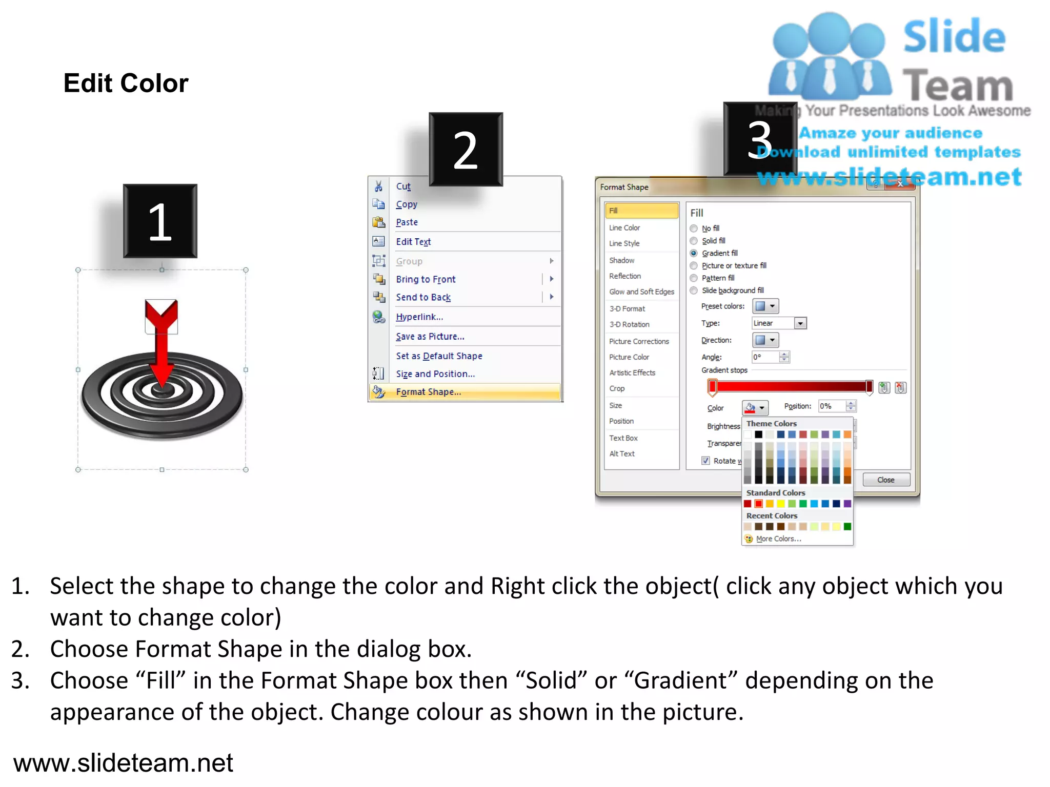 Edit Color

                                         2                           3
            1




1. Select the shape to change the color and Right click the object( click any object which you
   want to change color)
2. Choose Format Shape in the dialog box.
3. Choose “Fill” in the Format Shape box then “Solid” or “Gradient” depending on the
   appearance of the object. Change colour as shown in the picture.
www.slideteam.net
 