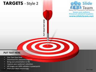 TARGETS - Style 2




                                                   PUT YOUR TEXT HERE



 PUT TEXT HERE
  •   Your Text Goes here
  •   Download this awesome diagram
  •   Bring your presentation to life
  •   Capture your audience’s attention
  •   All images are 100% editable in powerpoint
  •   Pitch your ideas convincingly
www.slideteam.net                                                       Your Logo
 