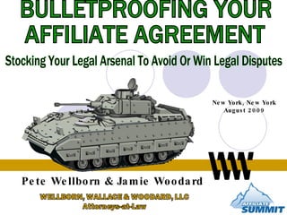 BULLETPROOFING YOUR  AFFILIATE AGREEMENT Stocking Your Legal Arsenal To Avoid Or Win Legal Disputes Pete Wellborn & Jamie Woodard New York, New York August 2009 