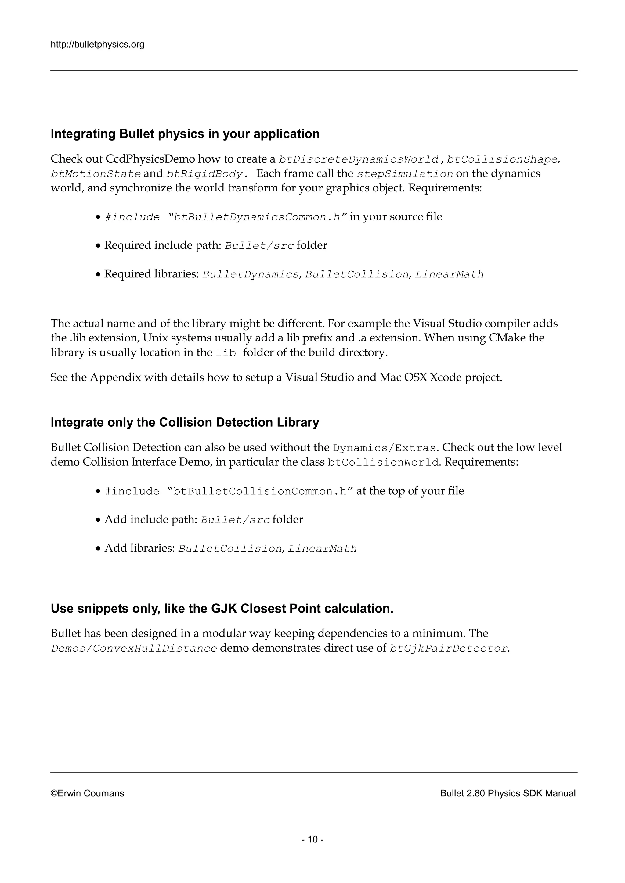http://bulletphysics.org 
©Erwin Coumans Bullet 2.80 Physics SDK Manual 
- 10 - 
Integrating Bullet physics in your application 
Check out CcdPhysicsDemo how to create a btDiscreteDynamicsWorld , btCollisionShape, btMotionState and btRigidBody. Each frame call the stepSimulation on the dynamics world, and synchronize the world transform for your graphics object. Requirements: 
 #include “btBulletDynamicsCommon.h” in your source file 
 Required include path: Bullet/src folder 
 Required libraries: BulletDynamics, BulletCollision, LinearMath 
The actual name and of the library might be different. For example Visual Studio compiler adds the .lib extension, Unix systems usually add a prefix and extension. When using CMake library is usually location in the lib folder of the build directory. 
See the Appendix with details how to setup a Visual Studio and Mac OSX Xcode project. 
Integrate only the Collision Detection Library 
Bullet Collision Detection can also be used without the Dynamics/Extras. Check out the low level demo Collision Interface Demo, in particular the class btCollisionWorld. Requirements: 
 #include “btBulletCollisionCommon.h” at the top of your file 
 Add include path: Bullet/src folder 
 Add libraries: BulletCollision, LinearMath 
Use snippets only, like the GJK Closest Point calculation. 
Bullet has been designed in a modular way keeping dependencies to minimum. The Demos/ConvexHullDistance demo demonstrates direct use of btGjkPairDetector. 
 