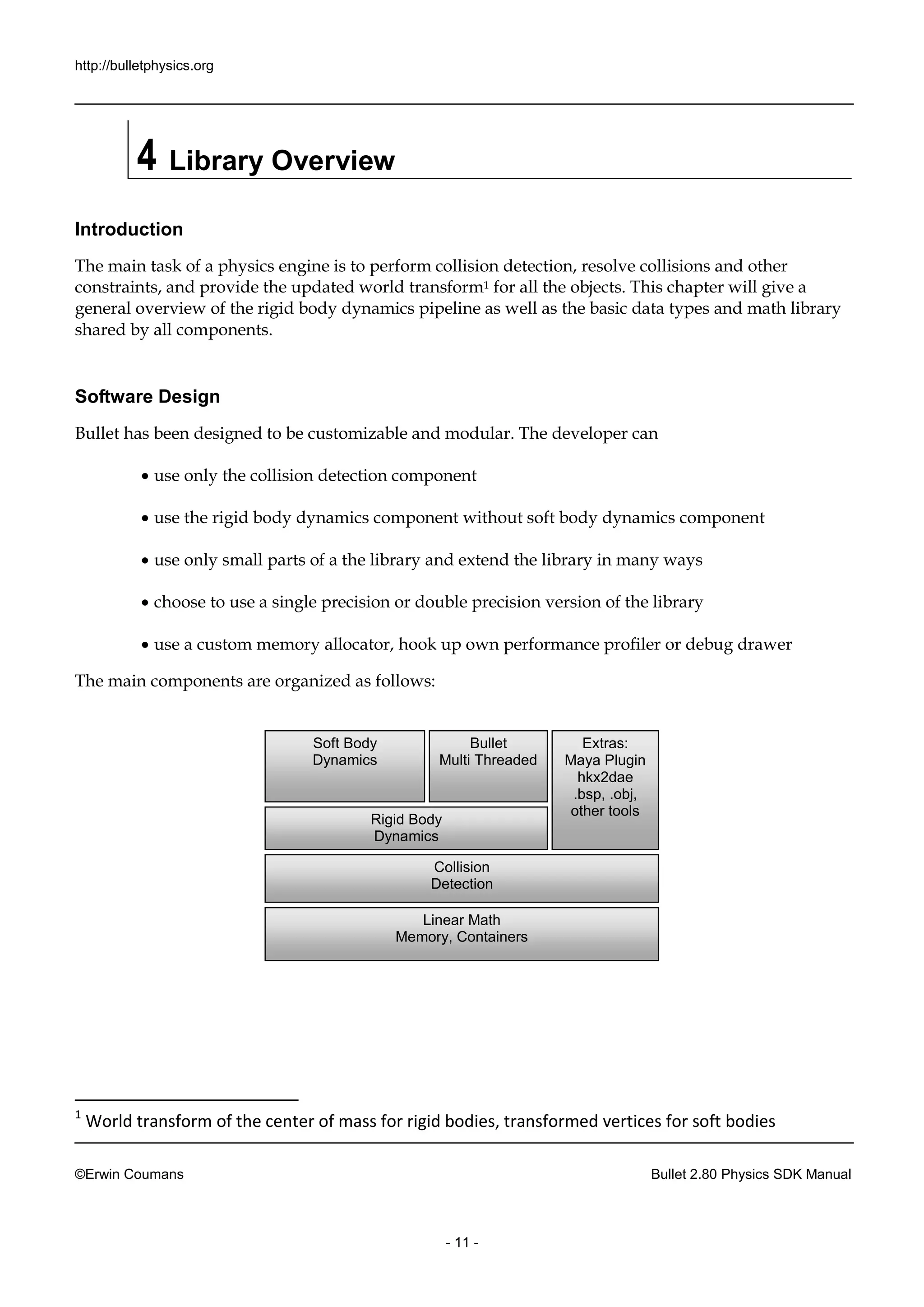 http://bulletphysics.org 
©Erwin Coumans Bullet 2.80 Physics SDK Manual 
- 11 - 
4 Library Overview 
Introduction 
The main task of a physics engine is to perform collision detection, resolve collisions and other constraints, and provide the updated world transform1 for all the objects. This chapter will give a general overview of the rigid body dynamics pipeline as well basic data types and math library shared by all components. 
Software Design 
Bullet has been designed to be customizable and modular. The developer can 
 use only the collision detection component 
 use the rigid body dynamics component 
without soft  use only small parts of a the library and extend the library in many ways 
 choose to use a single precision or double version of the library 
 use a custom memory allocator, hook up own performance profiler or debug drawer 
The main components are organized as follows: 
1 World transform of the center of mass for rigid bodies, transformed vertices for soft bodies 
Linear Math 
Memory, Containers 
Collision 
Detection 
Rigid Body 
Dynamics 
Soft Body 
Dynamics 
Bullet 
Multi Threaded 
Extras: 
Maya Plugin 
hkx2dae 
.bsp, .obj, 
other tools  