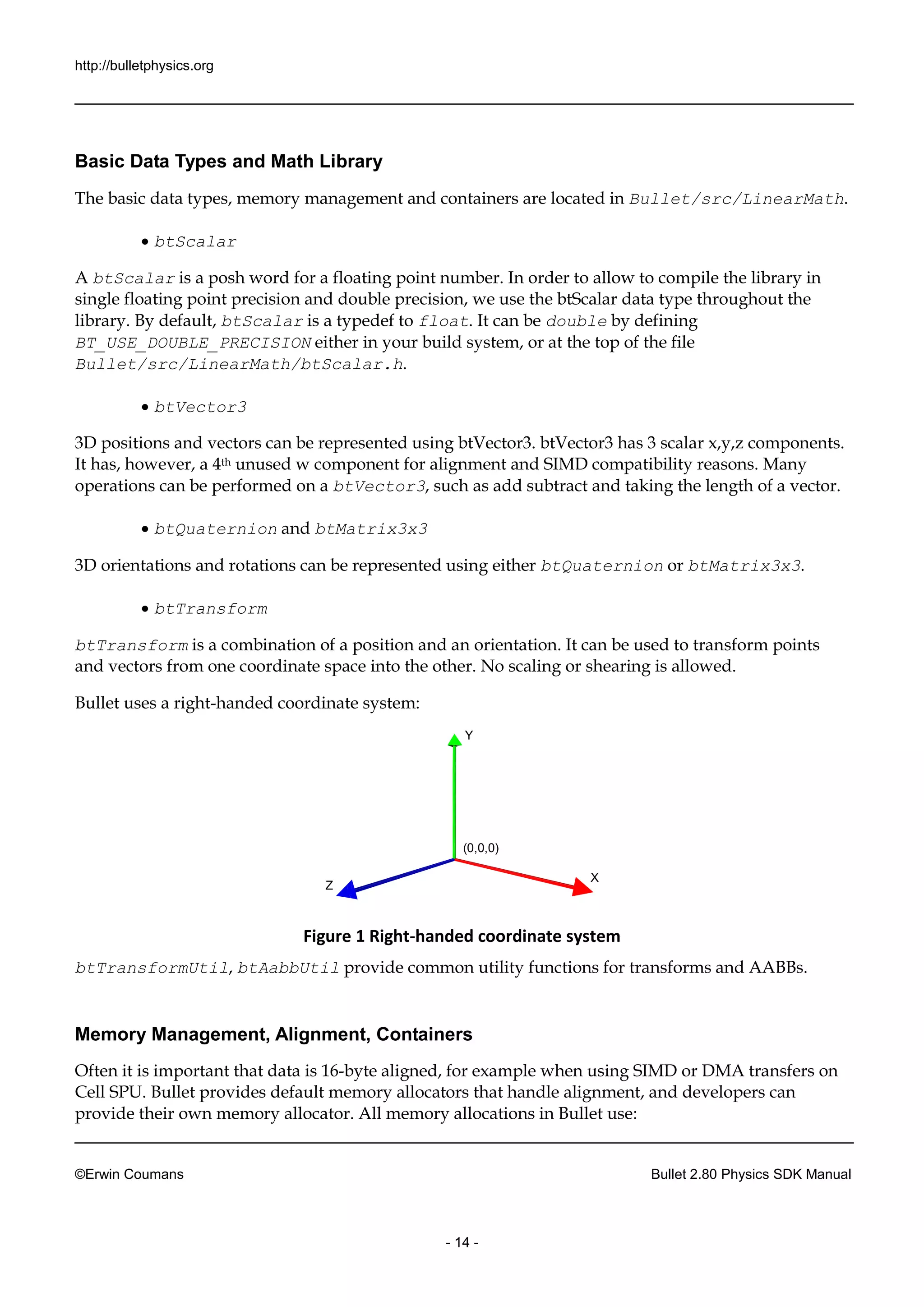 http://bulletphysics.org 
©Erwin Coumans Bullet 2.80 Physics SDK Manual 
- 14 - 
Basic Data Types and Math Library 
The basic data types, memory management and containers are located in Bullet/src/LinearMath. 
 btScalar 
A btScalar is a posh word for a floating point number. In order to allow to compile the library in 
single floating point precision and double precision, we use the btScalar data type throughout the 
library. By default, btScalar is a typedef to float. It can be double by defining 
BT_USE_DOUBLE_PRECISION either in your build system, or at the top of the file 
Bullet/src/LinearMath/btScalar.h. 
 btVector3 
3D positions and vectors can be represented using btVector3. btVector3 has 3 scalar x,y,z components. 
It has, however, a 4th unused w component for alignment and SIMD compatibility reasons. Many 
operations can be performed on a btVector3, such as add subtract and taking the length of a vector. 
 btQuaternion and btMatrix3x3 
3D orientations and rotations can be represented using either btQuaternion or btMatrix3x3. 
 btTransform 
btTransform is a combination of a position and an orientation. It can be used to transform points 
and vectors from one coordinate space into the other. No scaling or shearing is allowed. 
Bullet uses a right-handed coordinate system: 
Y 
X 
Z 
(0,0,0) 
Figure 1 Right-handed coordinate system 
btTransformUtil, btAabbUtil provide common utility functions for transforms and AABBs. 
Memory Management, Alignment, Containers 
Often it is important that data is 16-byte aligned, for example when using SIMD or DMA transfers on 
Cell SPU. Bullet provides default memory allocators that handle alignment, and developers can 
provide their own memory allocator. All memory allocations in Bullet use: 
 