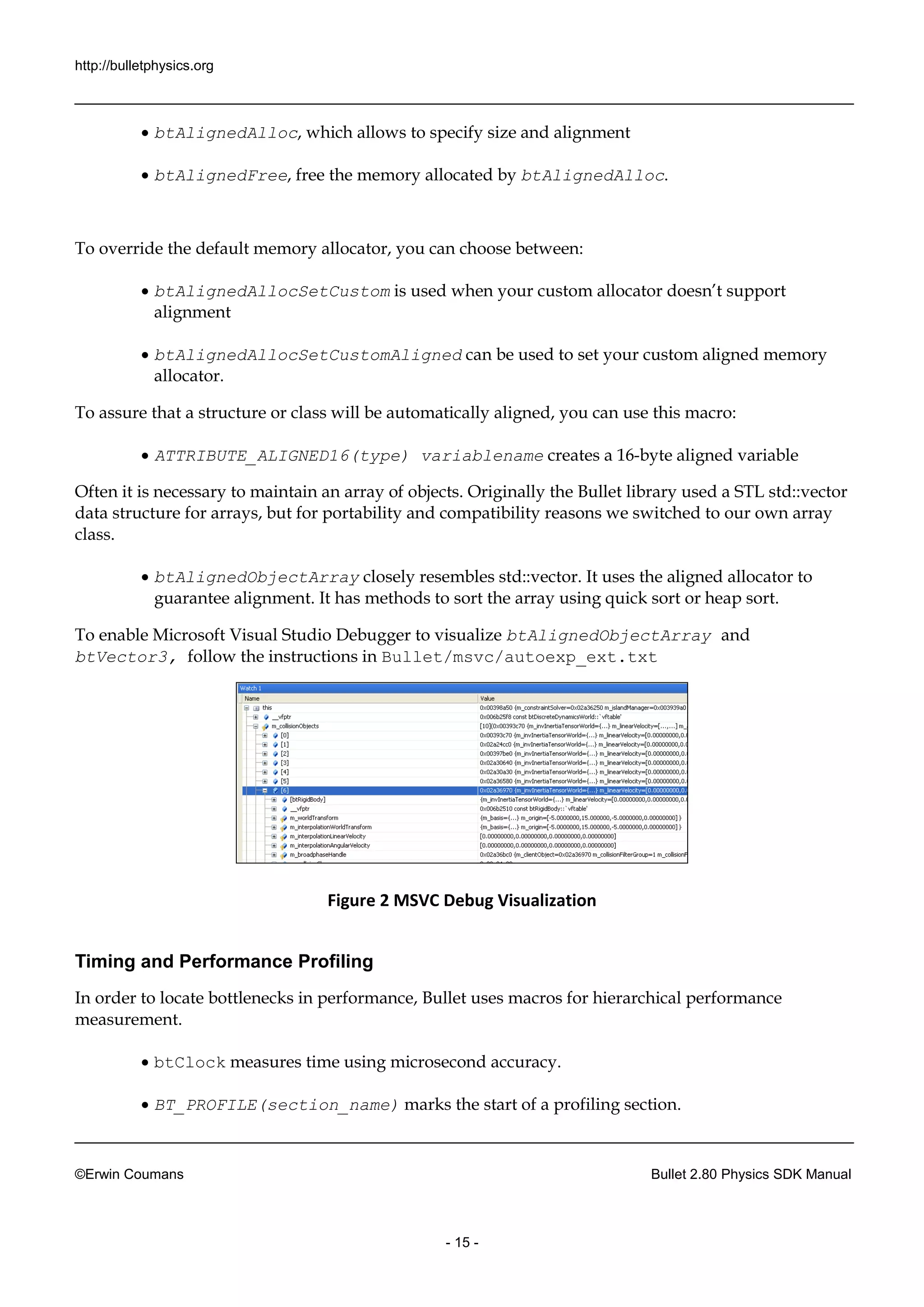 http://bulletphysics.org 
©Erwin Coumans Bullet 2.80 Physics SDK Manual 
- 15 - 
 btAlignedAlloc, which allows to specify size and alignment 
 btAlignedFree, free the memory allocated by btAlignedAlloc. 
To override the default memory allocator, you can choose between: 
 btAlignedAllocSetCustom is used when your custom allocator doesn’t support alignment 
 btAlignedAllocSetCustomAligned can be used to set your custom aligned memory allocator. 
To assure that a structure or class will be automatically aligned, you can use this macro: 
 ATTRIBUTE_ALIGNED16(type) variablename creates a 16-byte aligned variable 
Often it is necessary to maintain an array of objects. Originally the Bullet library used a STL std::vector data structure for arrays, but portability and compatibility reasons we switched to our own array class. 
 btAlignedObjectArray closely resembles std::vector. It uses the aligned allocator to guarantee alignment. It has methods to sort the array using quick or heap sort. 
To enable Microsoft Visual Studio Debugger to visualize btAlignedObjectArray and btVector3, follow the instructions in Bullet/msvc/autoexp_ext.txt 
Figure 2 MSVC Debug Visualization 
Timing and Performance Profiling 
In order to locate bottlenecks in performance, Bullet uses macros for hierarchical performance measurement. 
 btClock measures time using microsecond accuracy. 
 BT_PROFILE(section_name) marks the start of a profiling section.  