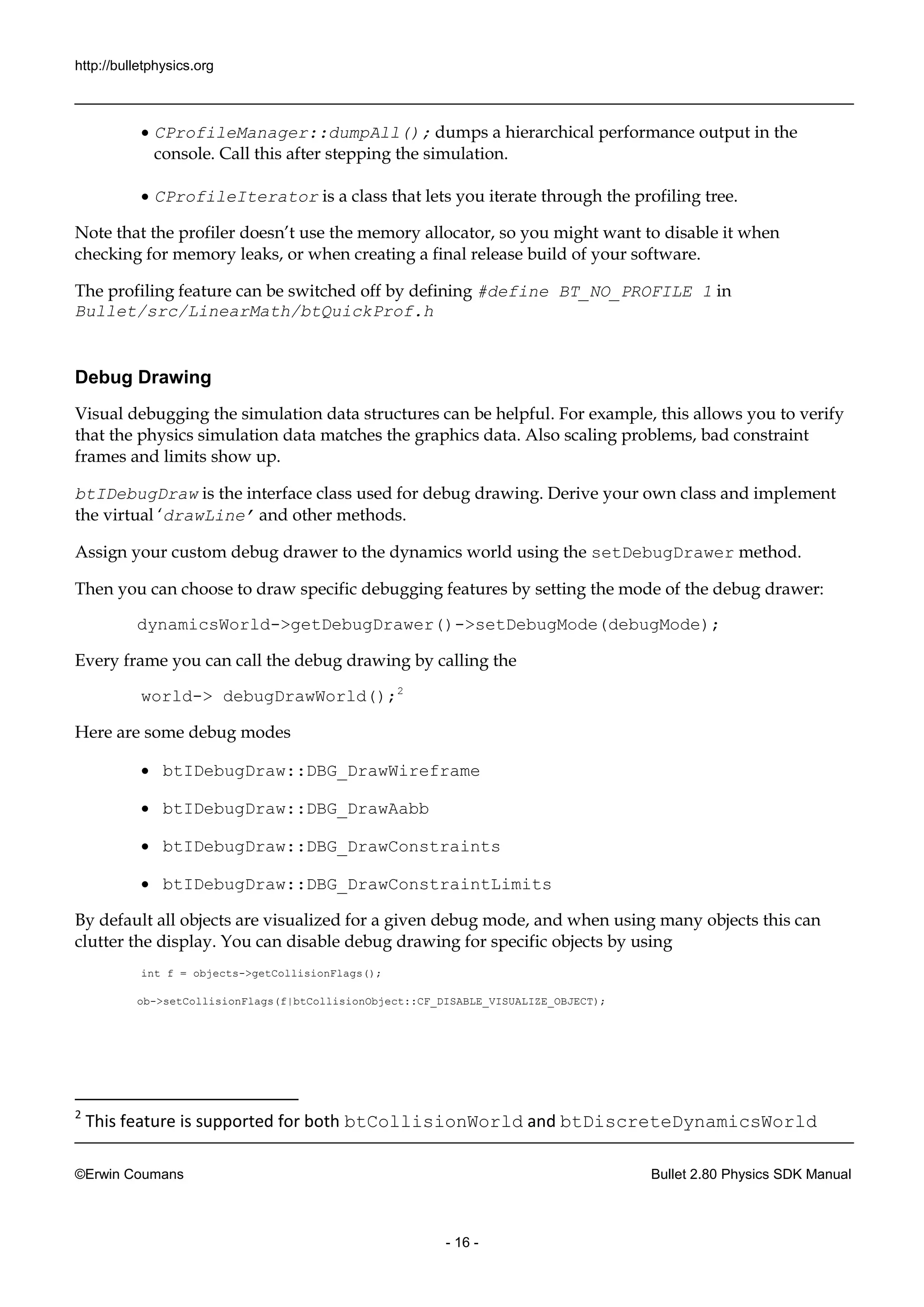 http://bulletphysics.org 
©Erwin Coumans Bullet 2.80 Physics SDK Manual 
- 16 - 
 CProfileManager::dumpAll(); dumps a hierarchical performance output in the console. Call this after stepping the simulation. 
 CProfileIterator is a class that lets you iterate through the profiling tree. 
Note that the profiler doesn’t use memory allocator, so you might want to disable it when checking for memory leaks, or when creating a final release build of your software. 
The profiling feature can be switched off by defining #define BT_NO_PROFILE 1 in Bullet/src/LinearMath/btQuickProf.h 
Debug Drawing 
Visual debugging the simulation data structures can be helpful. For example, this allows you to verify that the physics simulation data matches graphics data. Also scaling problems, bad constraint frames and limits show up. 
btIDebugDraw is the interface class used for debug drawing. Derive your own and implement the virtual ‘drawLine’ and other methods. 
Assign your custom debug drawer to the dynamics world using setDebugDrawer method. 
Then you can choose to draw specific debugging features by setting the mode of debug drawer: 
dynamicsWorld->getDebugDrawer()->setDebugMode(debugMode); 
Every frame you can call the 
debug drawing by calling world-> debugDrawWorld();2 
Here are some debug modes 
 btIDebugDraw::DBG_DrawWireframe 
 btIDebugDraw::DBG_DrawAabb 
 btIDebugDraw::DBG_DrawConstraints 
 btIDebugDraw::DBG_DrawConstraintLimits 
By default all objects are visualized for a given debug mode, and when using many this can clutter the display. You can disable debug drawing for specific objects by using 
int f = objects->getCollisionFlags(); 
ob->setCollisionFlags(f|btCollisionObject::CF_DISABLE_VISUALIZE_OBJECT); 
2 This feature is supported for both btCollisionWorld and btDiscreteDynamicsWorld  