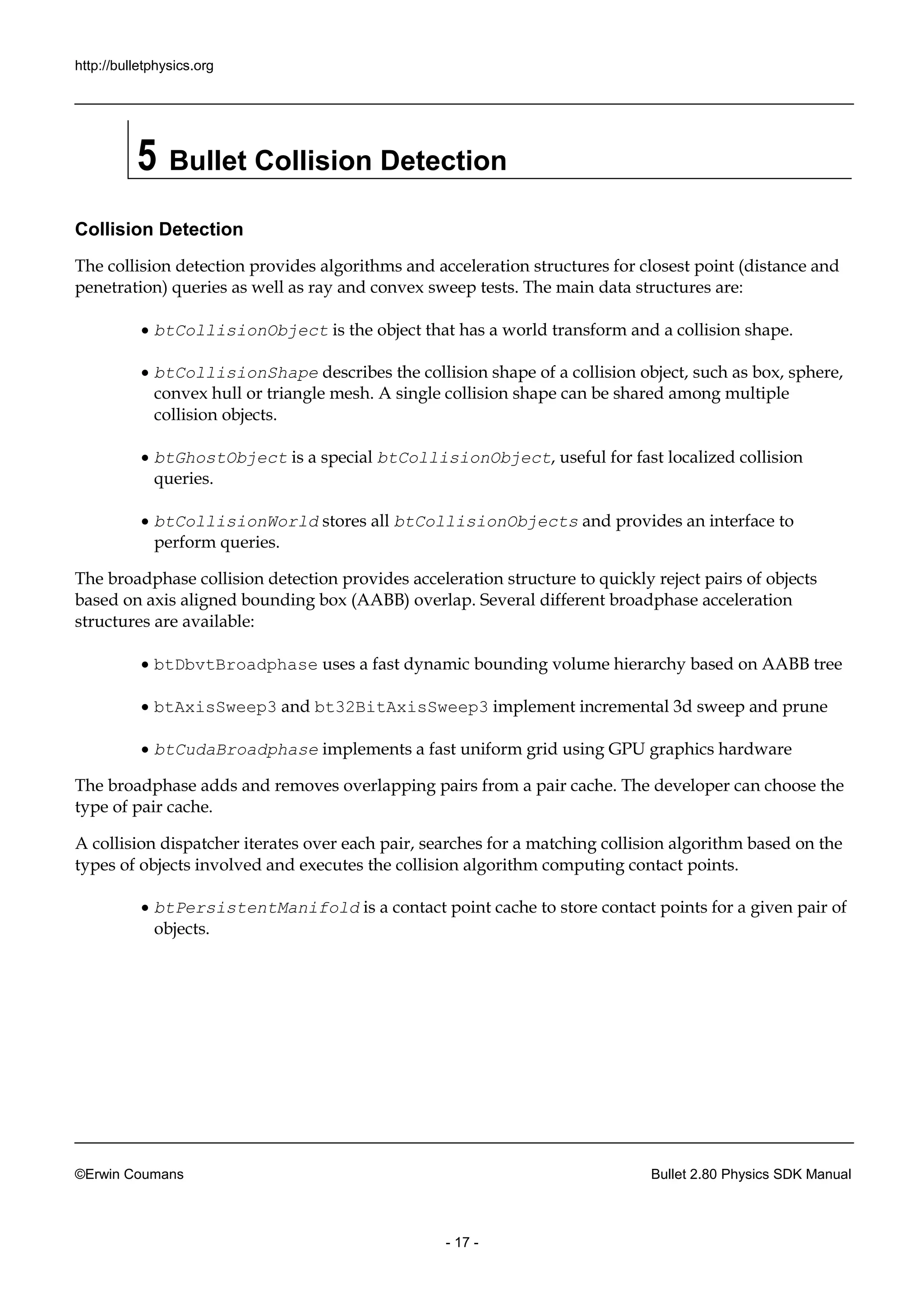 http://bulletphysics.org 
©Erwin Coumans Bullet 2.80 Physics SDK Manual 
- 17 - 
5 Bullet Collision Detection 
Collision Detection 
The collision detection provides algorithms and acceleration structures for closest point (distance penetration) queries as well ray and convex sweep tests. The main data structures are: 
 btCollisionObject is the object that has a world transform and collision shape. 
 btCollisionShape describes the collision shape of a object, such as box, sphere, convex hull or triangle mesh. A single collision shape can be shared among multiple collision objects. 
 btGhostObject is a special btCollisionObject, useful for fast localized collision queries. 
 btCollisionWorld stores all btCollisionObjects and provides an interface to perform queries. 
The broadphase collision detection provides acceleration structure to quickly reject pairs of objects based on axis aligned bounding box (AABB) overlap. Several different broadphase acceleration structures are available: 
 btDbvtBroadphase uses a fast dynamic bounding volume hierarchy based on AABB tree 
 btAxisSweep3 and bt32BitAxisSweep3 implement incremental 3d sweep and prune 
 btCudaBroadphase implements a fast uniform grid using GPU graphics hardware 
The broadphase adds and removes overlapping pairs from a pair cache. The developer can choose the type of pair cache. 
A collision dispatcher iterates over each pair, searches for a matching algorithm based on the types of objects involved and executes the collision algorithm computing contact points. 
 btPersistentManifold is a contact point cache to store points for given pair of objects.  