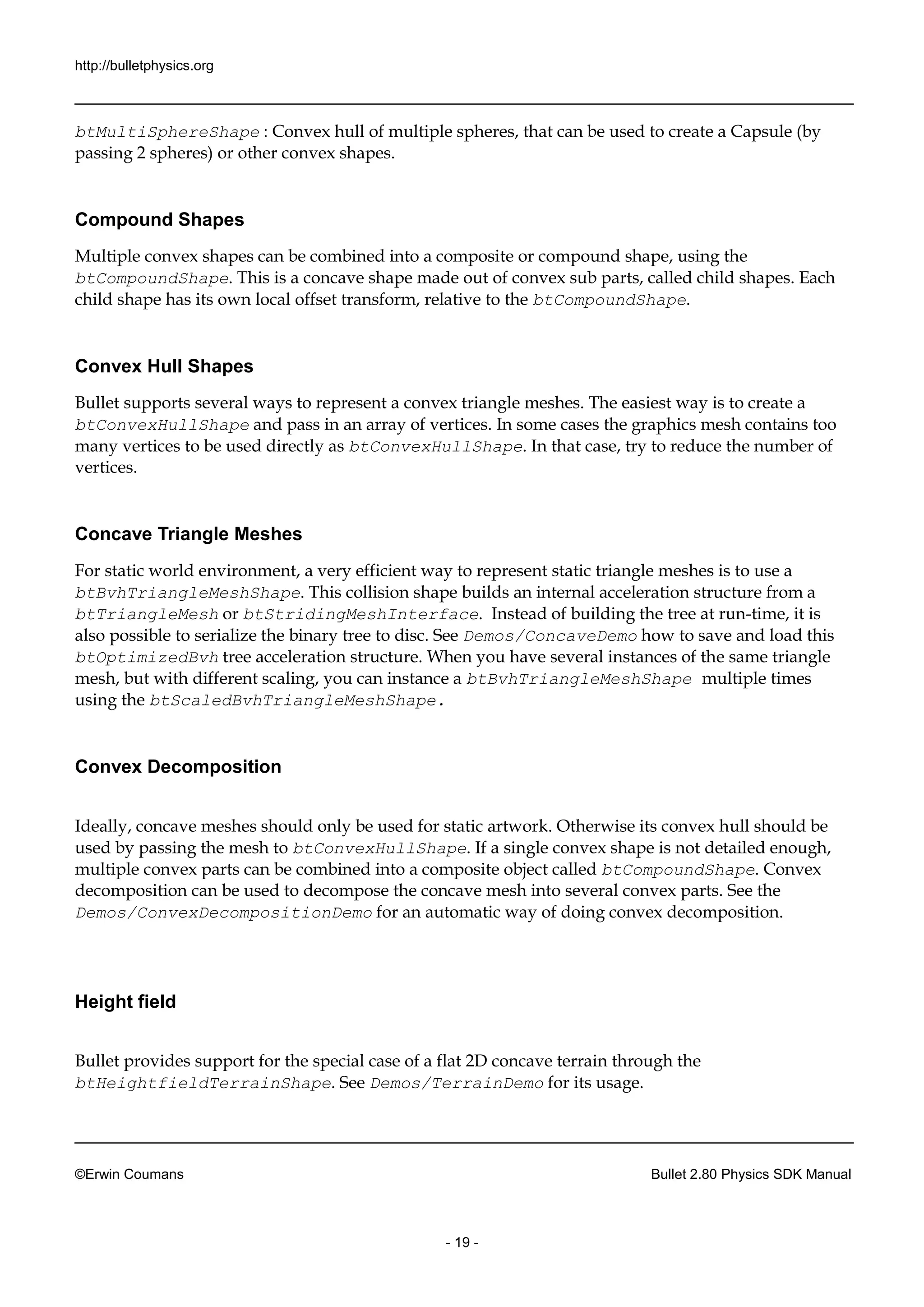 http://bulletphysics.org 
©Erwin Coumans Bullet 2.80 Physics SDK Manual 
- 19 - 
btMultiSphereShape : Convex hull of multiple spheres, that can be used to create a Capsule (by passing 2 spheres) or other convex shapes. 
Compound Shapes 
Multiple convex shapes can be combined into a composite or compound shape, using the btCompoundShape. This is a concave shape made out of convex sub parts, called child shapes. Each child shape has its own local offset transform, relative to the btCompoundShape. 
Convex Hull Shapes 
Bullet supports several ways to represent a convex triangle meshes. The easiest way is to create a btConvexHullShape and pass in an array of vertices. In some cases the graphics mesh contains too many vertices to be used directly as btConvexHullShape. In that case, try to reduce the number of vertices. 
Concave Triangle Meshes 
For static world environment, a very efficient way to represent triangle meshes is use btBvhTriangleMeshShape. This collision shape builds an internal acceleration structure from a btTriangleMesh or btStridingMeshInterface. Instead of building the tree at run-time, it is also possible to serialize the binary tree disc. See Demos/ConcaveDemo how to save and load this btOptimizedBvh tree acceleration structure. When you have several instances of the same triangle mesh, but with different scaling, you can instance a btBvhTriangleMeshShape multiple times using the btScaledBvhTriangleMeshShape. 
Convex Decomposition 
Ideally, concave meshes should only be used for static artwork. Otherwise its convex hull should be used by passing the mesh to btConvexHullShape. If a single convex shape is not detailed enough, multiple convex parts can be combined into a composite object called btCompoundShape. Convex decomposition can be used to decompose the concave mesh into several convex parts. See the Demos/ConvexDecompositionDemo for an automatic way of doing convex decomposition. 
Height field 
Bullet provides support for the special case of a flat 2D concave terrain through btHeightfieldTerrainShape. See Demos/TerrainDemo for its usage.  