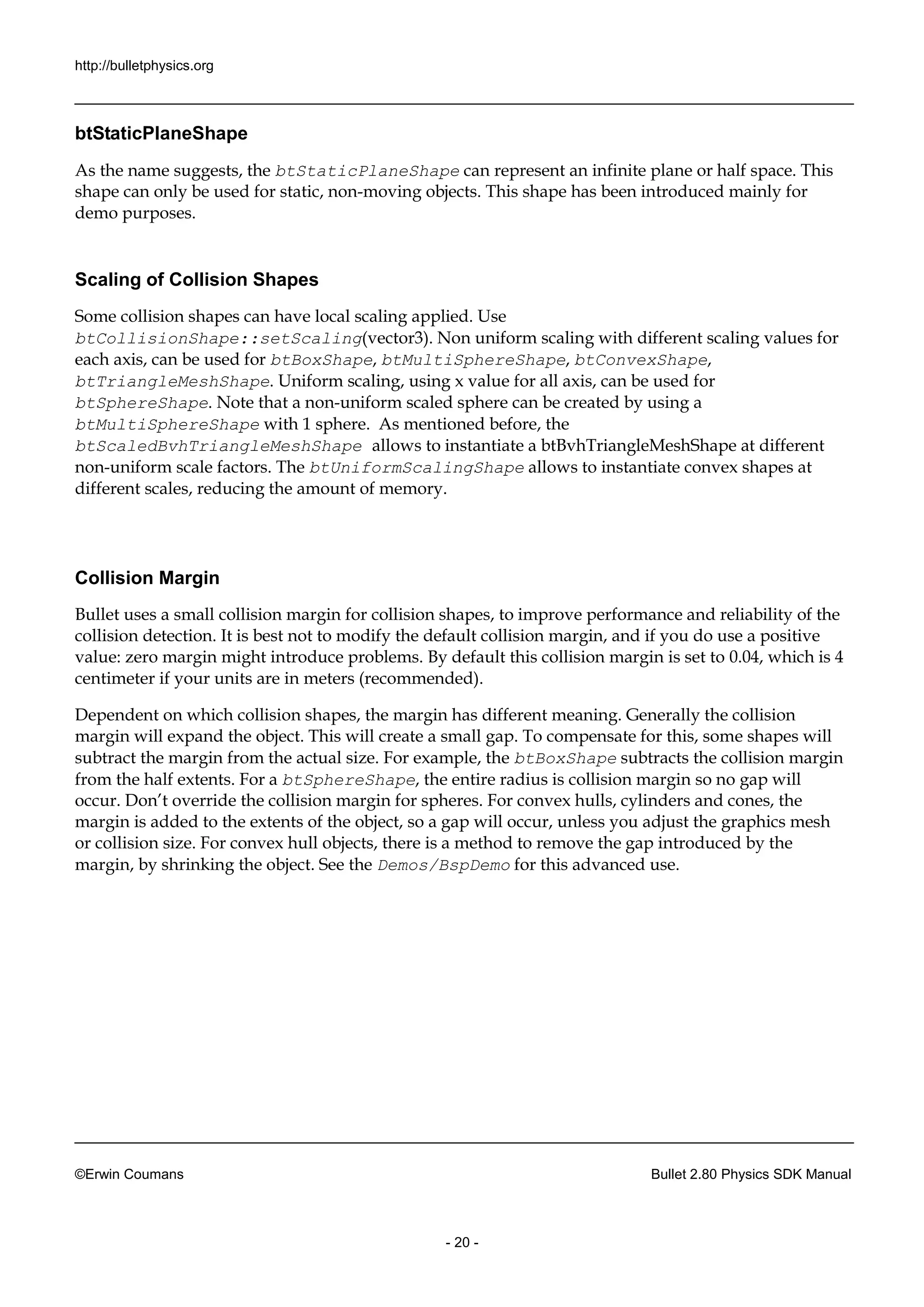 http://bulletphysics.org 
©Erwin Coumans Bullet 2.80 Physics SDK Manual 
- 20 - 
btStaticPlaneShape 
As the name suggests, btStaticPlaneShape can represent an infinite plane or half space. This shape can only be used for static, non-moving objects. This shape has been introduced mainly for demo purposes. 
Scaling of Collision Shapes 
Some collision shapes can have local scaling applied. Use btCollisionShape::setScaling(vector3). Non uniform scaling with different values for each axis, can be used for btBoxShape, btMultiSphereShape, btConvexShape, btTriangleMeshShape. Uniform scaling, using x value for all axis, can be used btSphereShape. Note that a non-uniform scaled sphere can be created by using a btMultiSphereShape with 1 sphere. As mentioned before, the btScaledBvhTriangleMeshShape allows to instantiate a btBvhTriangleMeshShape at different non-uniform scale factors. The btUniformScalingShape allows to instantiate convex shapes at different scales, reducing the amount of memory. 
Collision Margin 
Bullet uses a small collision margin for collision shapes, to improve performance and reliability of the collision detection. It is best not to modify the default margin, and if you do use a positive value: zero margin might introduce problems. By default this collision is set to 0.04, which is 4 centimeter if your units are in meters (recommended). 
Dependent on which collision shapes, the margin has different meaning. Generally margin will expand the object. This create a small gap. To compensate for this, some shapes will subtract the margin from actual size. For example, btBoxShape subtracts the collision margin from the half extents. For a btSphereShape, the entire radius is collision margin so no gap will occur. Don’t override the collision margin for spheres. For convex hulls, cylinders and cones, the margin is added to the extents of object, so a gap will occur, unless you adjust graphics mesh or collision size. For convex hull objects, there is a method to remove the gap introduced by margin, by shrinking the object. See Demos/BspDemo for this advanced use.  