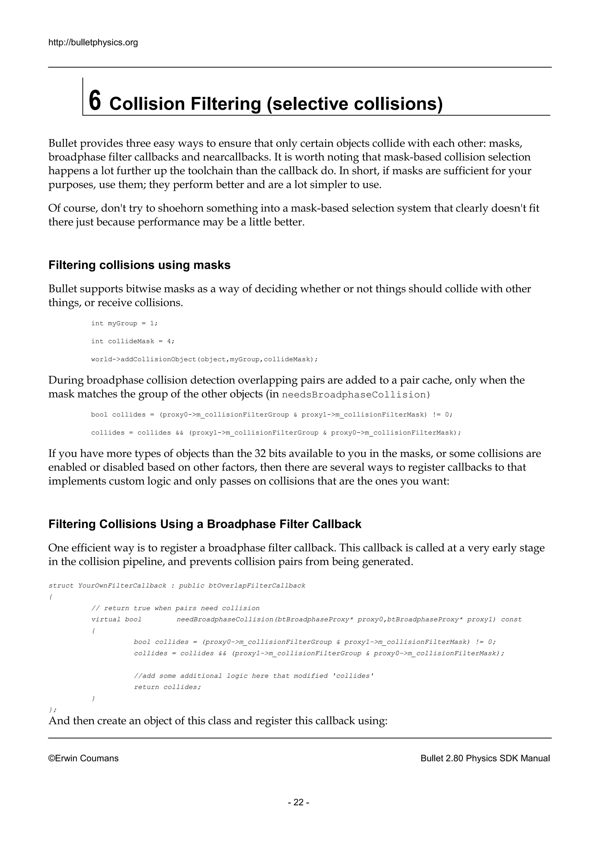 http://bulletphysics.org 
©Erwin Coumans Bullet 2.80 Physics SDK Manual 
- 22 - 
6 Collision Filtering (selective collisions) 
Bullet provides three easy ways to ensure that only certain objects collide with each other: masks, broadphase filter callbacks and nearcallbacks. It is worth noting that mask-based collision selection happens a lot further up the toolchain than callback do. In short, if masks are sufficient for your purposes, use them; they perform better and are a lot simpler to use. 
Of course, don't try to shoehorn something into a mask-based selection system that clearly doesn't fit there just because performance may be a little better. 
Filtering collisions using masks 
Bullet supports bitwise masks as a way of deciding whether or not things should collide with other things, or receive collisions. 
int myGroup = 1; 
int collideMask = 4; 
world->addCollisionObject(object,myGroup,collideMask); 
During broadphase collision detection overlapping pairs are added to a pair cache, only when the mask matches the group of other objects (in needsBroadphaseCollision) 
bool collides = (proxy0->m_collisionFilterGroup & proxy1->m_collisionFilterMask) != 0; 
collides = && (proxy1->m_collisionFilterGroup & proxy0->m_collisionFilterMask); 
If you have more types of objects than the 32 bits available to you in the masks, or some collisions are enabled or disabled based on other factors, then there are several ways to register callbacks that implements custom logic and only passes on collisions that are the ones you want: 
Filtering Collisions Using a Broadphase Filter Callback 
One efficient way is to register a broadphase filter callback. This callback called at very early stage in the collision pipeline, and prevents pairs from being generated. 
struct YourOwnFilterCallback : public btOverlapFilterCallback 
{ 
// return true when pairs need collision 
virtual bool needBroadphaseCollision(btBroadphaseProxy* proxy0,btBroadphaseProxy* proxy1) const 
{ 
bool collides = (proxy0->m_collisionFilterGroup & proxy1->m_collisionFilterMask) != 0; 
collides = collides && (proxy1->m_collisionFilterGroup & proxy0->m_collisionFilterMask); 
//add some additional logic here that modified 'collides' 
return collides; 
} 
}; 
And then create an object of this class and register callback using:  