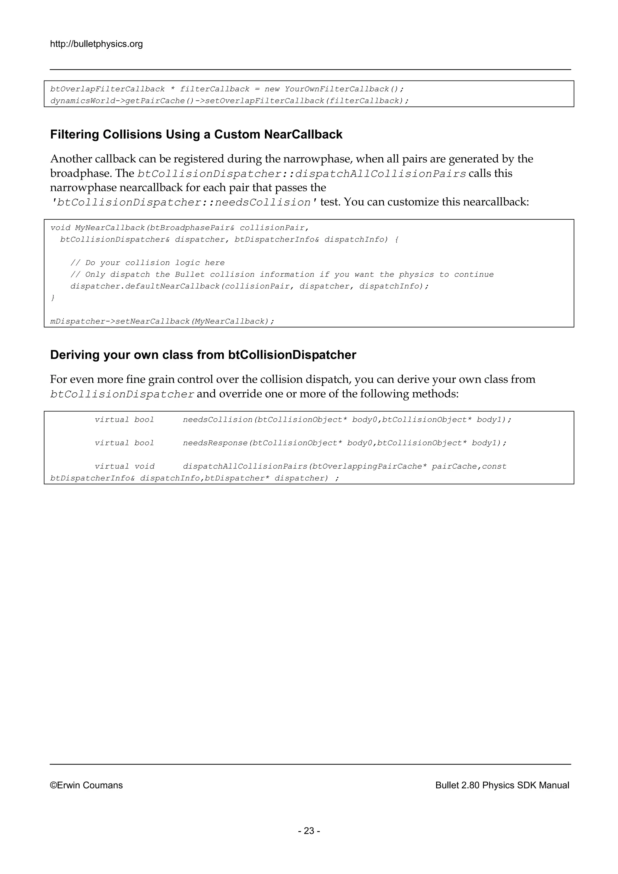 http://bulletphysics.org 
©Erwin Coumans Bullet 2.80 Physics SDK Manual 
- 23 - 
btOverlapFilterCallback * filterCallback = new YourOwnFilterCallback(); 
dynamicsWorld->getPairCache()->setOverlapFilterCallback(filterCallback); 
Filtering Collisions Using a Custom NearCallback 
Another callback can be registered during the narrowphase, when all pairs are generated by broadphase. The btCollisionDispatcher::dispatchAllCollisionPairs calls this narrowphase nearcallback for each pair that passes the 'btCollisionDispatcher::needsCollision' test. You can customize this nearcallback: 
void MyNearCallback(btBroadphasePair& collisionPair, 
btCollisionDispatcher& dispatcher, btDispatcherInfo& dispatchInfo) { 
// Do your collision logic here 
// Only dispatch the Bullet collision information if you want the physics to continue 
dispatcher.defaultNearCallback(collisionPair, dispatcher, dispatchInfo); 
} 
mDispatcher->setNearCallback(MyNearCallback); 
Deriving your own class from btCollisionDispatcher 
For even more fine grain control over the collision dispatch, you can derive your own class from btCollisionDispatcher and override one or more of the following methods: 
virtual bool needsCollision(btCollisionObject* body0,btCollisionObject* body1); 
virtual bool needsResponse(btCollisionObject* body0,btCollisionObject* body1); 
virtual void dispatchAllCollisionPairs(btOverlappingPairCache* pairCache,const btDispatcherInfo& dispatchInfo,btDispatcher* dispatcher) ; 
 