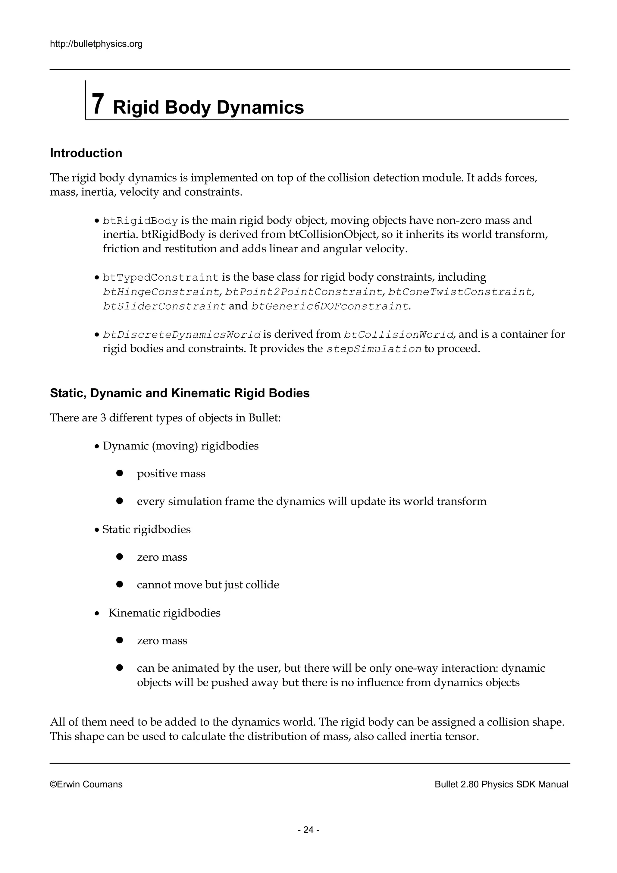http://bulletphysics.org 
©Erwin Coumans Bullet 2.80 Physics SDK Manual 
- 24 - 
7 Rigid Body Dynamics 
Introduction 
The rigid body dynamics is implemented on top of the collision detection module. It adds forces, mass, inertia, velocity and constraints. 
 btRigidBody is the main rigid body object, moving objects have non-zero mass and inertia. btRigidBody is derived from btCollisionObject, so it inherits its world transform, friction and restitution adds linear angular velocity. 
 btTypedConstraint is the base class for rigid body constraints, including btHingeConstraint, btPoint2PointConstraint, btConeTwistConstraint, btSliderConstraint and btGeneric6DOFconstraint. 
 btDiscreteDynamicsWorld is derived from btCollisionWorld, and is a container for rigid bodies and constraints. It provides the stepSimulation to proceed. 
Static, Dynamic and Kinematic Rigid Bodies 
There are 3 different types of objects in Bullet: 
 Dynamic (moving) rigidbodies 
 positive mass 
 every simulation frame the dynamics will update its world transform 
 Static rigidbodies 
 zero mass 
 cannot move but just collide 
 Kinematic rigidbodies 
 zero mass 
 can be animated by the user, but there will only one-way interaction: dynamic objects will be pushed away but there is no influence from dynamics objects 
All of them need to be added the dynamics world. The rigid body can assigned a collision shape. This shape can be used to calculate the distribution of mass, also called inertia tensor.  