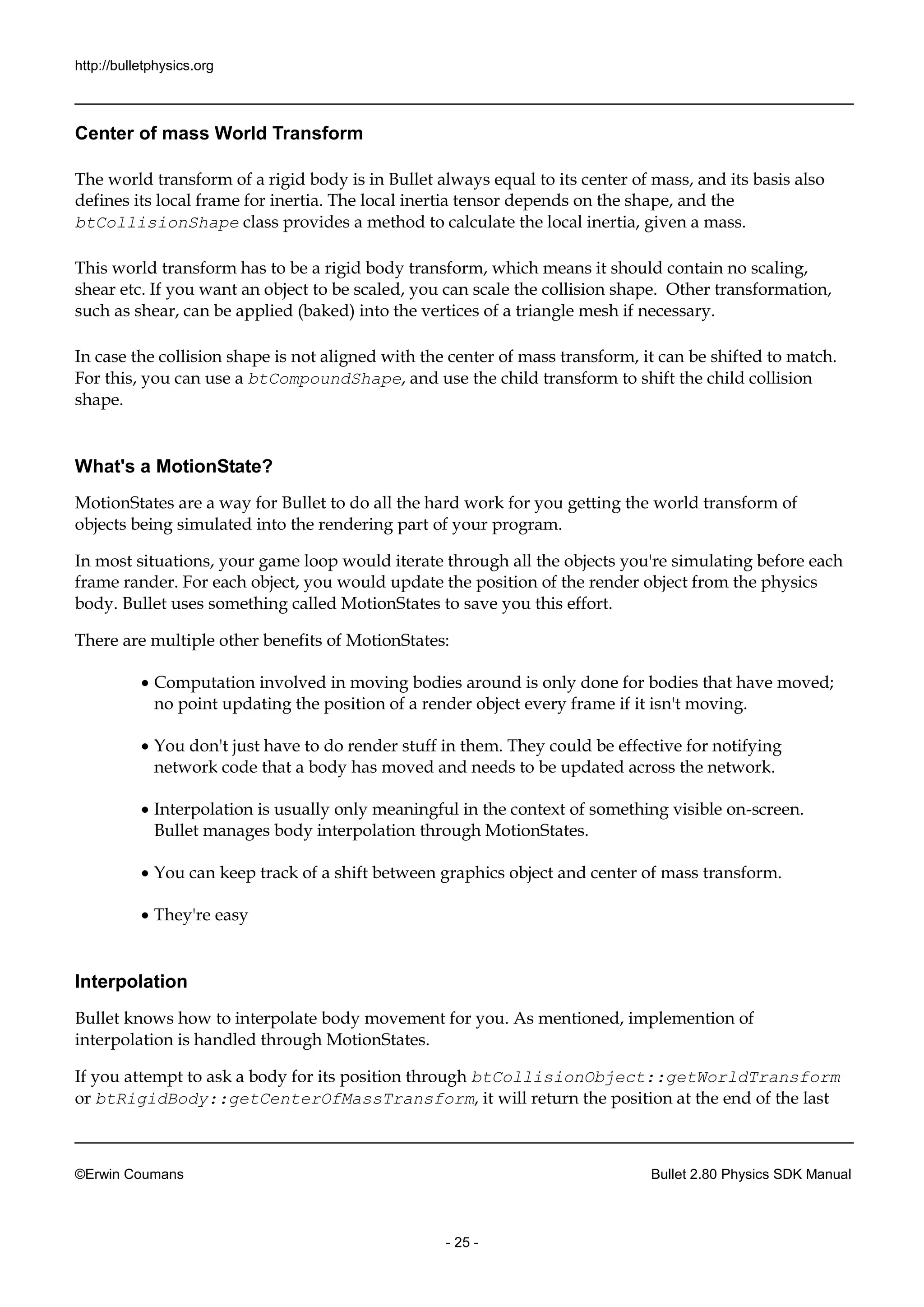http://bulletphysics.org 
©Erwin Coumans Bullet 2.80 Physics SDK Manual 
- 25 - 
Center of mass World Transform 
The world transform of a rigid body is in Bullet always equal to its center mass, and basis also defines its local frame for inertia. The inertia tensor depends on the shape, and the btCollisionShape class provides a method to calculate the local inertia, given mass. 
This world transform has to be a rigid body transform, which means it should contain no scaling, shear etc. If you want an object to be scaled, can scale the collision shape. Other transformation, such as shear, can be applied (baked) into the vertices of a triangle mesh if necessary. 
In case the collision shape is not aligned with center of mass transform, it can be shifted to match. For this, you can use a btCompoundShape, and use the child transform to shift collision shape. 
What's a MotionState? 
MotionStates are a way for Bullet to do all the hard work you getting world transform of objects being simulated into the rendering part of your program. 
In most situations, your game loop would iterate through all the objects you're simulating before each frame rander. For each object, you would update the position of render object from physics body. Bullet uses something called MotionStates to save you this effort. 
There are multiple other benefits of MotionStates: 
 Computation involved in moving bodies around is only done for that have moved; no point updating the position of a render object every frame if it isn't moving. 
 You don't just have to do render stuff in them. They could be effective for notifying network code that a body has moved and needs to be updated across the network. 
 Interpolation is usually only meaningful in the context of something visible on-screen. Bullet manages body interpolation through MotionStates. 
 You can keep track of a shift between graphics object and center of mass transform. 
 They're easy 
Interpolation 
Bullet knows how to interpolate body movement for you. As mentioned, implemention of interpolation is handled through MotionStates. 
If you attempt to ask a body for its position through btCollisionObject::getWorldTransform or btRigidBody::getCenterOfMassTransform, it will return the position at end of last  