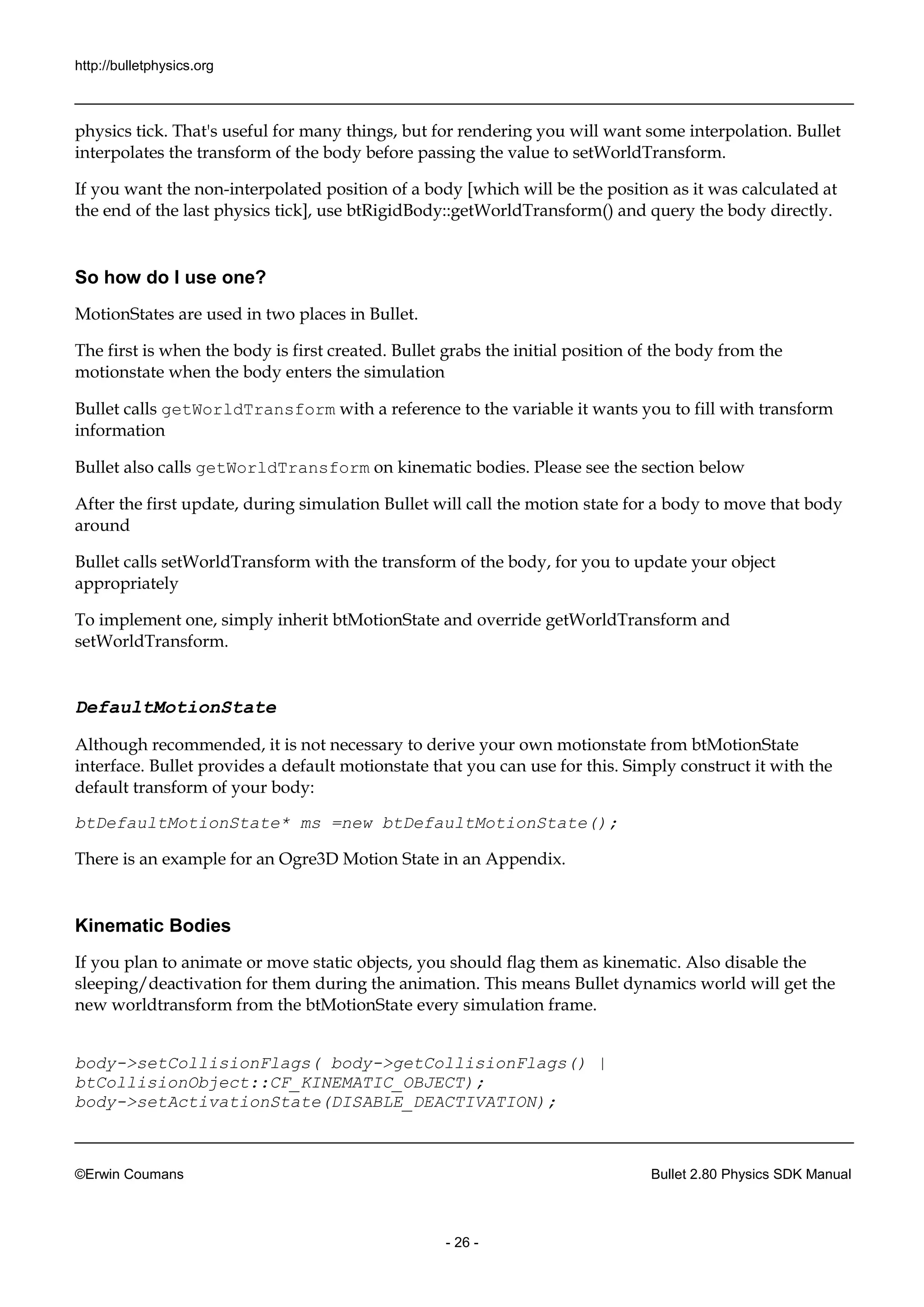http://bulletphysics.org 
©Erwin Coumans Bullet 2.80 Physics SDK Manual 
- 26 - 
physics tick. That's useful for many things, but for rendering you will want some interpolation. Bullet interpolates the transform of body before passing value to setWorldTransform. 
If you want the non-interpolated position of a body [which will be the as it was calculated at the end of last physics tick], use btRigidBody::getWorldTransform() and query body directly. 
So how do I use one? 
MotionStates are used in two places Bullet. 
The first is when the body created. Bullet grabs initial position of the body from motionstate when the body enters simulation 
Bullet calls getWorldTransform with a reference to the variable it wants you fill transform information 
Bullet also calls getWorldTransform on kinematic bodies. Please see the section below 
After the first update, during simulation Bullet will call motion state for a body to move that around 
Bullet calls setWorldTransform with the transform of body, for you to update your object appropriately 
To implement one, simply inherit btMotionState and override getWorldTransform setWorldTransform. 
DefaultMotionState 
Although recommended, it is not necessary to derive your own motionstate from btMotionState interface. Bullet provides a default motionstate that you can use for this. Simply construct it with the default transform of your body: 
btDefaultMotionState* ms =new btDefaultMotionState(); 
There is an example for Ogre3D Motion State in Appendix. 
Kinematic Bodies 
If you plan to animate or move static objects, should flag them as kinematic. Also disable the sleeping/deactivation for them during the animation. This means Bullet dynamics world will get new worldtransform from the btMotionState every simulation frame. 
body->setCollisionFlags( body->getCollisionFlags() | btCollisionObject::CF_KINEMATIC_OBJECT); 
body->setActivationState(DISABLE_DEACTIVATION);  
