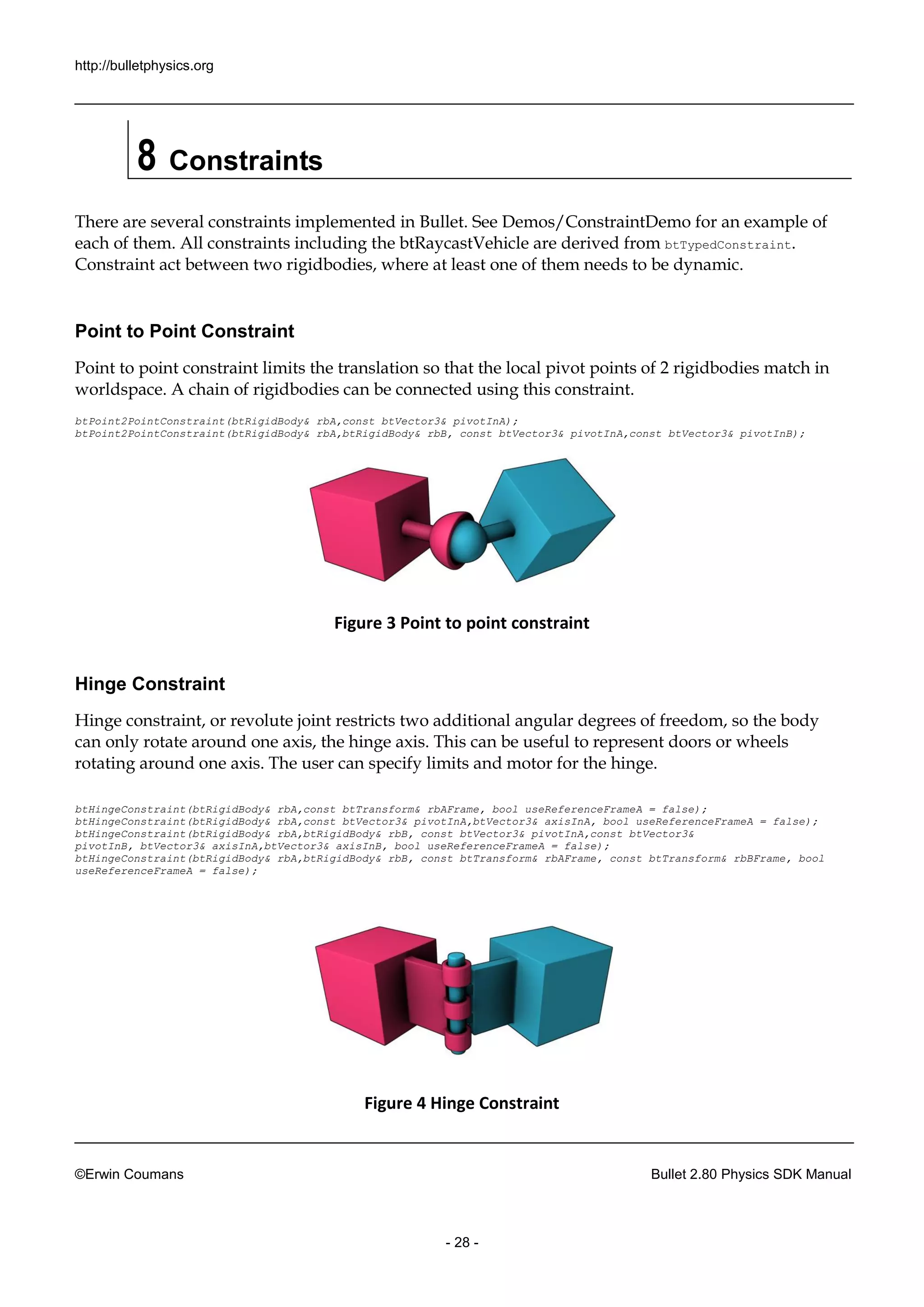 http://bulletphysics.org 
©Erwin Coumans Bullet 2.80 Physics SDK Manual 
- 28 - 
8 Constraints 
There are several constraints implemented in Bullet. See Demos/ConstraintDemo for an example of each of them. All constraints including the btRaycastVehicle are derived from btTypedConstraint. Constraint act between two rigidbodies, where at least one of them needs to be dynamic. 
Point to Point Constraint 
Point to point constraint limits the translation so that local pivot points of 2 rigidbodies match in worldspace. A chain of rigidbodies can be connected using this constraint. 
btPoint2PointConstraint(btRigidBody& rbA,const btVector3& pivotInA); btPoint2PointConstraint(btRigidBody& rbA,rbB, const btVector3& pivotInA,btVector3& pivotInB); 
Figure 3 Point to point constraint 
Hinge Constraint 
Hinge constraint, or revolute joint restricts two additional angular degrees of freedom, so the body can only rotate around one axis, the hinge axis. This can be useful to represent doors or wheels rotating around one axis. The user can specify limits and motor for the hinge. 
btHingeConstraint(btRigidBody& rbA,const btTransform& rbAFrame, bool useReferenceFrameA = false); 
btHingeConstraint(btRigidBody& rbA,const btVector3& pivotInA,btVector3& axisInA, bool useReferenceFrameA = false); 
btHingeConstraint(btRigidBody& rbA,btRigidBody& rbB, const btVector3& pivotInA,const btVector3& 
pivotInB, btVector3& axisInA,btVector3& axisInB, bool useReferenceFrameA = false); 
btHingeConstraint(btRigidBody& rbA,btRigidBody& rbB, const btTransform& rbAFrame, const btTransform& rbBFrame, bool useReferenceFrameA = false); 
Figure 4 Hinge Constraint  
