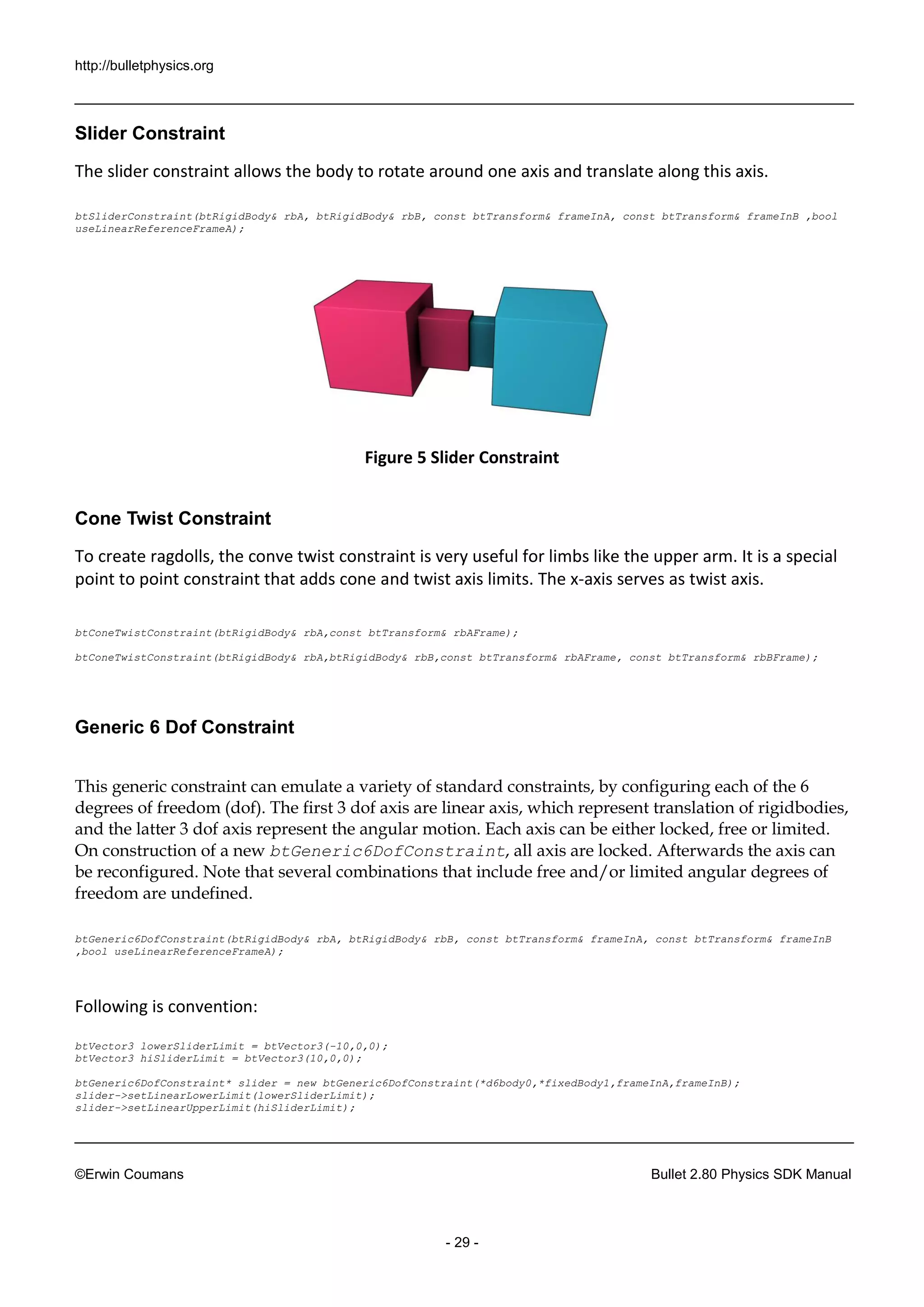 http://bulletphysics.org 
©Erwin Coumans Bullet 2.80 Physics SDK Manual 
- 29 - 
Slider Constraint 
The slider constraint allows the body to rotate around one axis and translate along this axis. 
btSliderConstraint(btRigidBody& rbA, btRigidBody& rbB, const btTransform& frameInA, const btTransform& frameInB ,bool useLinearReferenceFrameA); 
Figure 5 Slider Constraint 
Cone Twist Constraint 
To create ragdolls, the conve twist constraint is very useful for limbs like the upper arm. It is a special point to point constraint that adds cone and twist axis limits. The x-axis serves as twist axis. 
btConeTwistConstraint(btRigidBody& rbA,const btTransform& rbAFrame); 
btConeTwistConstraint(btRigidBody& rbA,btRigidBody& rbB,const btTransform& rbAFrame, const btTransform& rbBFrame); 
Generic 6 Dof Constraint 
This generic constraint can emulate a variety of standard constraints, by configuring each of the 6 degrees of freedom (dof). The first 3 dof axis are linear axis, which represent translation rigidbodies, and the latter 3 dof axis represent angular motion. Each can be either locked, free or limited. On construction of a new btGeneric6DofConstraint, all axis are locked. Afterwards the can be reconfigured. Note that several combinations include free and/or limited angular degrees of freedom are undefined. 
btGeneric6DofConstraint(btRigidBody& rbA, btRigidBody& rbB, const btTransform& frameInA, const btTransform& frameInB ,bool useLinearReferenceFrameA); 
Following is convention: 
btVector3 lowerSliderLimit = btVector3(-10,0,0); 
btVector3 hiSliderLimit = btVector3(10,0,0); 
btGeneric6DofConstraint* slider = new btGeneric6DofConstraint(*d6body0,*fixedBody1,frameInA,frameInB); 
slider->setLinearLowerLimit(lowerSliderLimit); 
slider->setLinearUpperLimit(hiSliderLimit);  