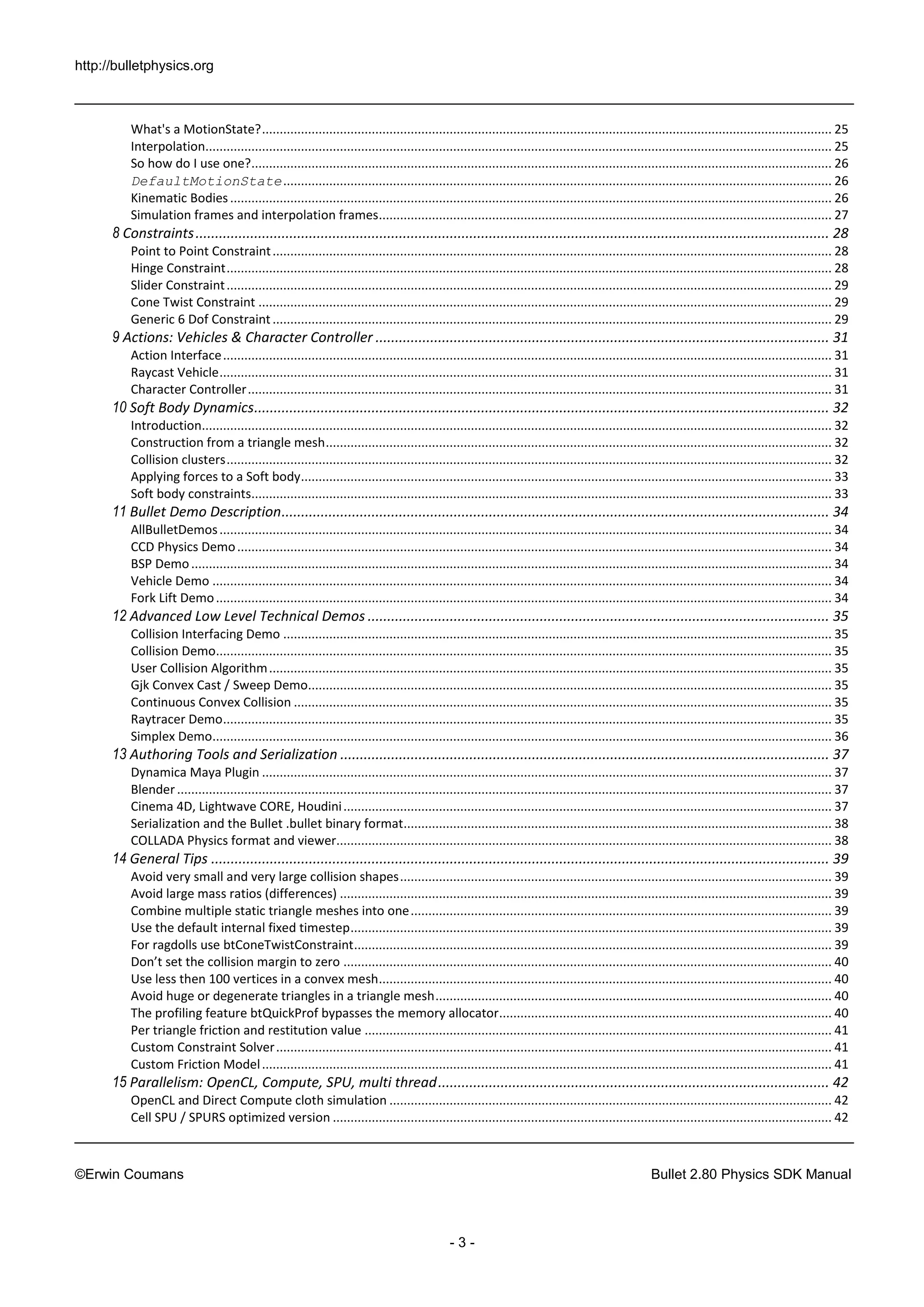 http://bulletphysics.org 
©Erwin Coumans Bullet 2.80 Physics SDK Manual 
- 3 - 
What's a MotionState? ................................................................................................................................................................. 25 
Interpolation................................................................................................................................................................................. 25 
So how do I use one? .................................................................................................................................................................... 26 
DefaultMotionState ........................................................................................................................................................... 26 
Kinematic Bodies .......................................................................................................................................................................... 26 
Simulation frames and interpolation frames ................................................................................................................................ 27 
8 Constraints .................................................................................................................................................................. 28 
Point to Point Constraint .............................................................................................................................................................. 28 
Hinge Constraint ........................................................................................................................................................................... 28 
Slider Constraint ........................................................................................................................................................................... 29 
Cone Twist Constraint .................................................................................................................................................................. 29 
Generic 6 Dof Constraint .............................................................................................................................................................. 29 
9 Actions: Vehicles & Character Controller .................................................................................................................... 31 
Action Interface ............................................................................................................................................................................ 31 
Raycast Vehicle ............................................................................................................................................................................. 31 
Character Controller ..................................................................................................................................................................... 31 
10 Soft Body Dynamics ................................................................................................................................................... 32 
Introduction.................................................................................................................................................................................. 32 
Construction from a triangle mesh ............................................................................................................................................... 32 
Collision clusters ........................................................................................................................................................................... 32 
Applying forces to a Soft body ...................................................................................................................................................... 33 
Soft body constraints.................................................................................................................................................................... 33 
11 Bullet Demo Description ............................................................................................................................................ 34 
AllBulletDemos ............................................................................................................................................................................. 34 
CCD Physics Demo ........................................................................................................................................................................ 34 
BSP Demo ..................................................................................................................................................................................... 34 
Vehicle Demo ............................................................................................................................................................................... 34 
Fork Lift Demo .............................................................................................................................................................................. 34 
12 Advanced Low Level Technical Demos ...................................................................................................................... 35 
Collision Interfacing Demo ........................................................................................................................................................... 35 
Collision Demo.............................................................................................................................................................................. 35 
User Collision Algorithm ............................................................................................................................................................... 35 
Gjk Convex Cast / Sweep Demo.................................................................................................................................................... 35 
Continuous Convex Collision ........................................................................................................................................................ 35 
Raytracer Demo ............................................................................................................................................................................ 35 
Simplex Demo............................................................................................................................................................................... 36 
13 Authoring Tools and Serialization ............................................................................................................................. 37 
Dynamica Maya Plugin ................................................................................................................................................................. 37 
Blender ......................................................................................................................................................................................... 37 
Cinema 4D, Lightwave CORE, Houdini .......................................................................................................................................... 37 
Serialization and the Bullet .bullet binary format......................................................................................................................... 38 
COLLADA Physics format and viewer............................................................................................................................................ 38 
14 General Tips .............................................................................................................................................................. 39 
Avoid very small and very large collision shapes .......................................................................................................................... 39 
Avoid large mass ratios (differences) ........................................................................................................................................... 39 
Combine multiple static triangle meshes into one ....................................................................................................................... 39 
Use the default internal fixed timestep ........................................................................................................................................ 39 
For ragdolls use btConeTwistConstraint ....................................................................................................................................... 39 
Don’t set the collision margin to zero .......................................................................................................................................... 40 
Use less then 100 vertices in a convex mesh ................................................................................................................................ 40 
Avoid huge or degenerate triangles in a triangle mesh ................................................................................................................ 40 
The profiling feature btQuickProf bypasses the memory allocator .............................................................................................. 40 
Per triangle friction and restitution value .................................................................................................................................... 41 
Custom Constraint Solver ............................................................................................................................................................. 41 
Custom Friction Model ................................................................................................................................................................. 41 
15 Parallelism: OpenCL, Compute, SPU, multi thread .................................................................................................... 42 
OpenCL and Direct Compute cloth simulation ............................................................................................................................. 42 
Cell SPU / SPURS optimized version ............................................................................................................................................. 42  