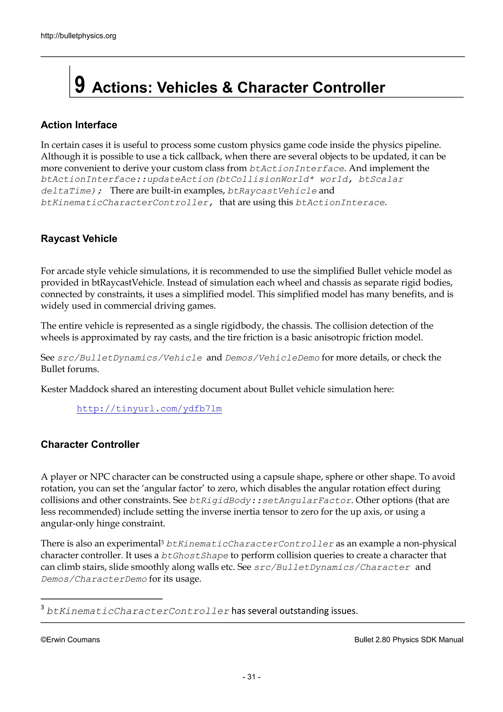 http://bulletphysics.org 
©Erwin Coumans Bullet 2.80 Physics SDK Manual 
- 31 - 
9 Actions: Vehicles & Character Controller 
Action Interface 
In certain cases it is useful to process some custom physics game code inside the pipeline. Although it is possible to use a tick callback, when there are several objects be updated, it can more convenient to derive your custom class from btActionInterface. And implement the btActionInterface::updateAction(btCollisionWorld* world, btScalar deltaTime); There are built-in examples, btRaycastVehicle and btKinematicCharacterController, that are using this btActionInterace. 
Raycast Vehicle 
For arcade style vehicle simulations, it is recommended to use the simplified Bullet model as provided in btRaycastVehicle. Instead of simulation each wheel and chassis as separate rigid bodies, connected by constraints, it uses a simplified model. This model has many benefits, and is widely used in commercial driving games. 
The entire vehicle is represented as a single rigidbody, the chassis. The collision detection of wheels is approximated by ray casts, and the tire friction a basic anisotropic model. 
See src/BulletDynamics/Vehicle and Demos/VehicleDemo for more details, or check the Bullet forums. 
Kester Maddock shared an interesting document about Bullet vehicle simulation here: 
http://tinyurl.com/ydfb7lm 
Character Controller 
A player or NPC character can be constructed using a capsule shape, sphere or other shape. To avoid rotation, you can set the ‘angular factor’ to zero, which disables rotation effect during collisions and other constraints. See btRigidBody::setAngularFactor. Other options (that are less recommended) include setting the inverse inertia tensor to zero for up axis, or using a angular-only hinge constraint. 
There is also an experimental3 btKinematicCharacterController as an example a non-physical character controller. It uses a btGhostShape to perform collision queries to create a character that can climb stairs, slide smoothly along walls etc. See src/BulletDynamics/Character and Demos/CharacterDemo for its usage. 
3 btKinematicCharacterController has several outstanding issues.  