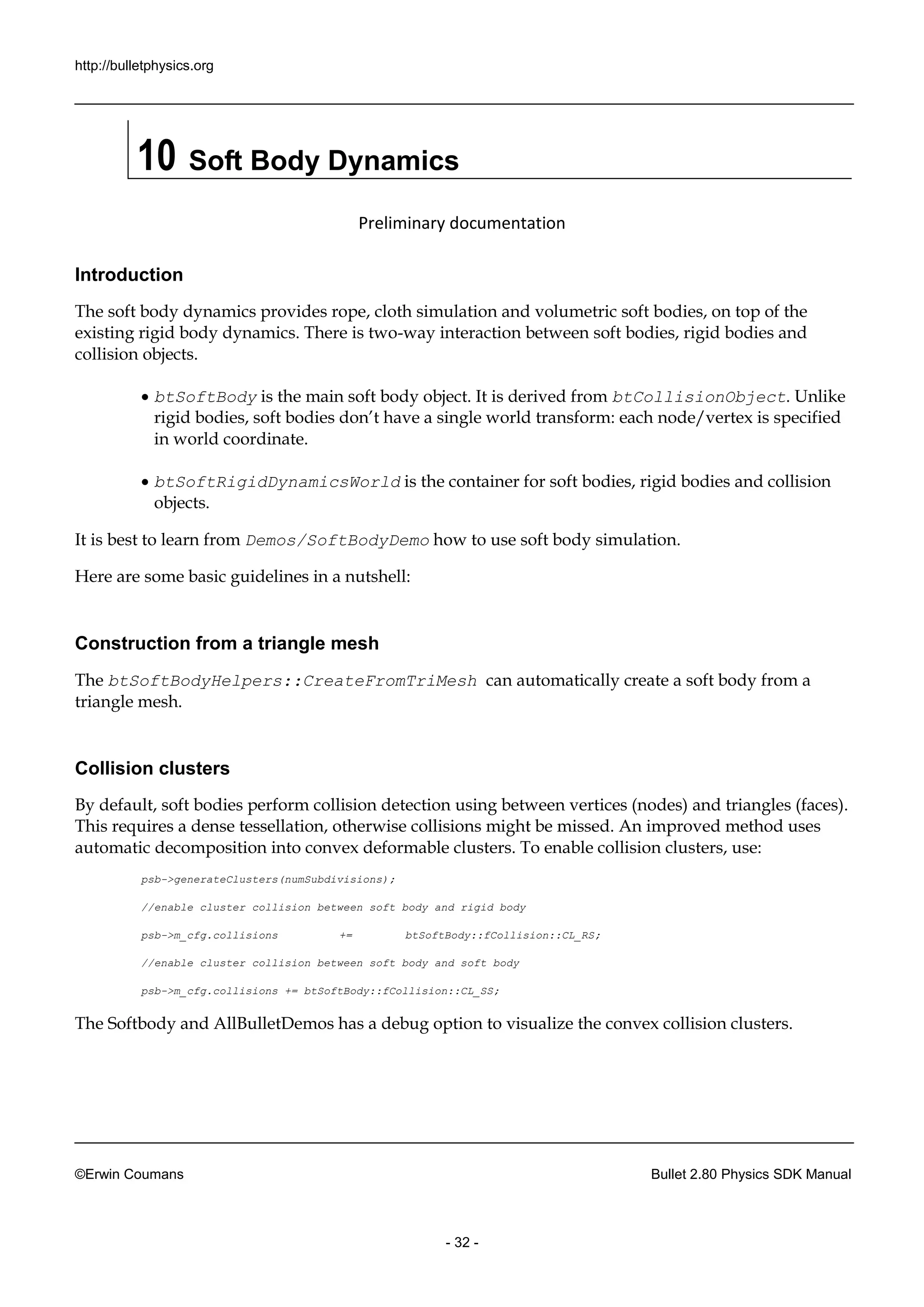 http://bulletphysics.org 
©Erwin Coumans Bullet 2.80 Physics SDK Manual 
- 32 - 
10 Soft Body Dynamics 
Preliminary documentation 
Introduction 
The soft body dynamics provides rope, cloth simulation and volumetric soft bodies, on top of the existing rigid body dynamics. There is two-way interaction between soft bodies, rigid bodies and collision objects. 
 btSoftBody is the main soft body object. It derived from btCollisionObject. Unlike rigid bodies, soft bodies don’t have a single world transform: each node/vertex is specified in world coordinate. 
 btSoftRigidDynamicsWorld is the container for soft bodies, rigid bodies and collision objects. 
It is best to learn from Demos/SoftBodyDemo how to use soft body simulation. 
Here are some basic guidelines in a nutshell: 
Construction from a triangle mesh 
The btSoftBodyHelpers::CreateFromTriMesh can automatically create a soft body from triangle mesh. 
Collision clusters 
By default, soft bodies perform collision detection using between vertices (nodes) and triangles (faces). This requires a dense tessellation, otherwise collisions might be missed. An improved method uses automatic decomposition into convex deformable clusters. To enable collision clusters, use: 
psb->generateClusters(numSubdivisions); 
//enable cluster collision between soft body 
and rigid psb->m_cfg.collisions += btSoftBody::fCollision::CL_RS; 
//enable cluster collision between soft body 
and psb->m_cfg.collisions += btSoftBody::fCollision::CL_SS; 
The Softbody and AllBulletDemos has a debug option to visualize the convex collision clusters.  