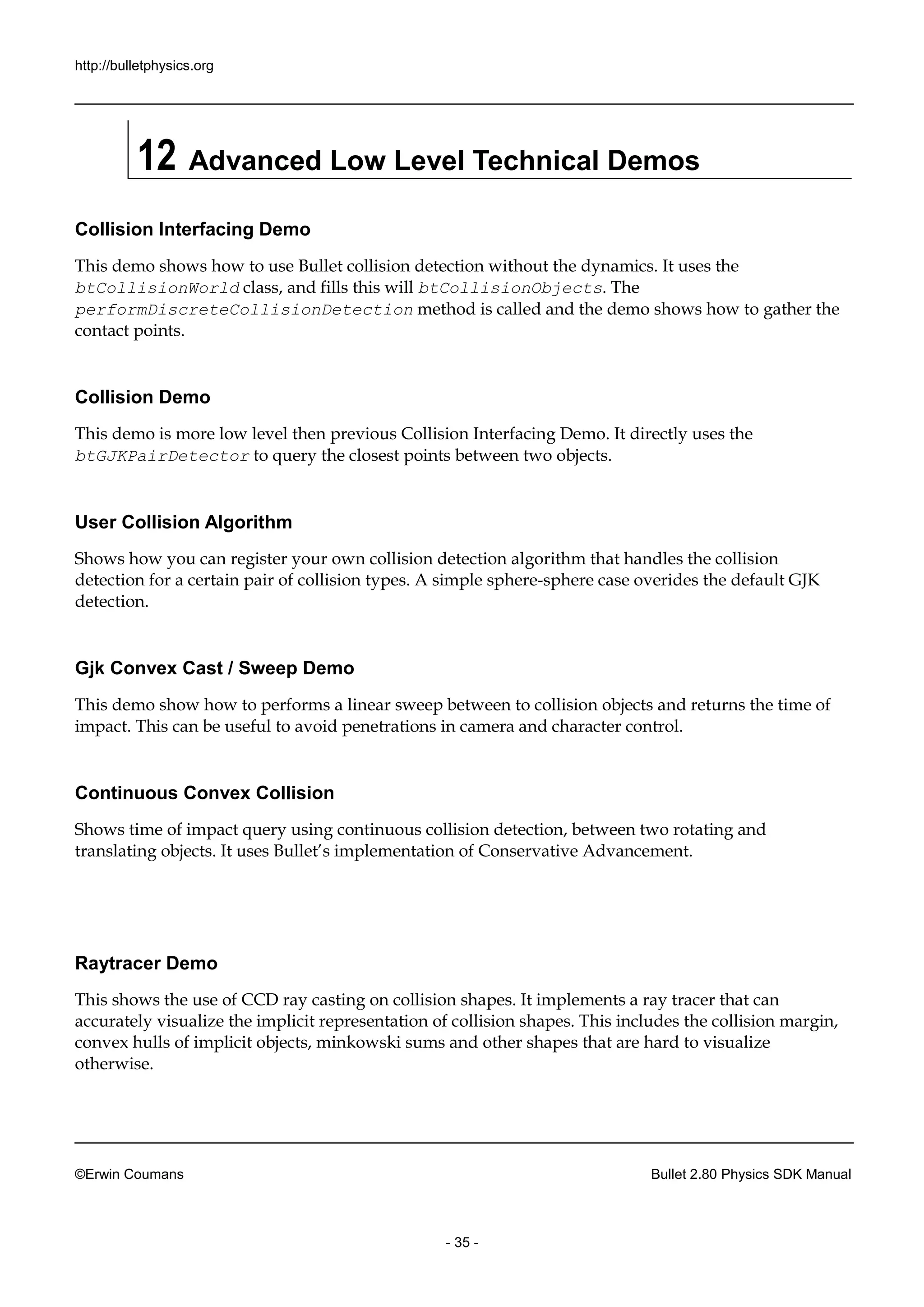http://bulletphysics.org 
©Erwin Coumans Bullet 2.80 Physics SDK Manual 
- 35 - 
12 Advanced Low Level Technical Demos 
Collision Interfacing Demo 
This demo shows how to use Bullet collision detection without the dynamics. It uses btCollisionWorld class, and fills this will btCollisionObjects. The performDiscreteCollisionDetection method is called and the demo shows how to gather contact points. 
Collision Demo 
This demo is more low level then previous Collision Interfacing Demo. It directly uses the btGJKPairDetector to query the closest points between two objects. 
User Collision Algorithm 
Shows how you can register your own collision detection algorithm that handles the detection for a certain pair of collision types. A simple sphere-sphere case overides the default GJK detection. 
Gjk Convex Cast / Sweep Demo 
This demo show how to performs a linear sweep between collision objects and returns the time of impact. This can be useful to avoid penetrations in camera and character control. 
Continuous Convex Collision 
Shows time of impact query using continuous collision detection, between two rotating and translating objects. It uses Bullet’s implementation of Conservative Advancement. 
Raytracer Demo 
This shows the use of CCD ray casting on collision shapes. It implements a tracer that can accurately visualize the implicit representation of collision shapes. This includes margin, convex hulls of implicit objects, minkowski sums and other shapes that are hard to visualize otherwise. 
 