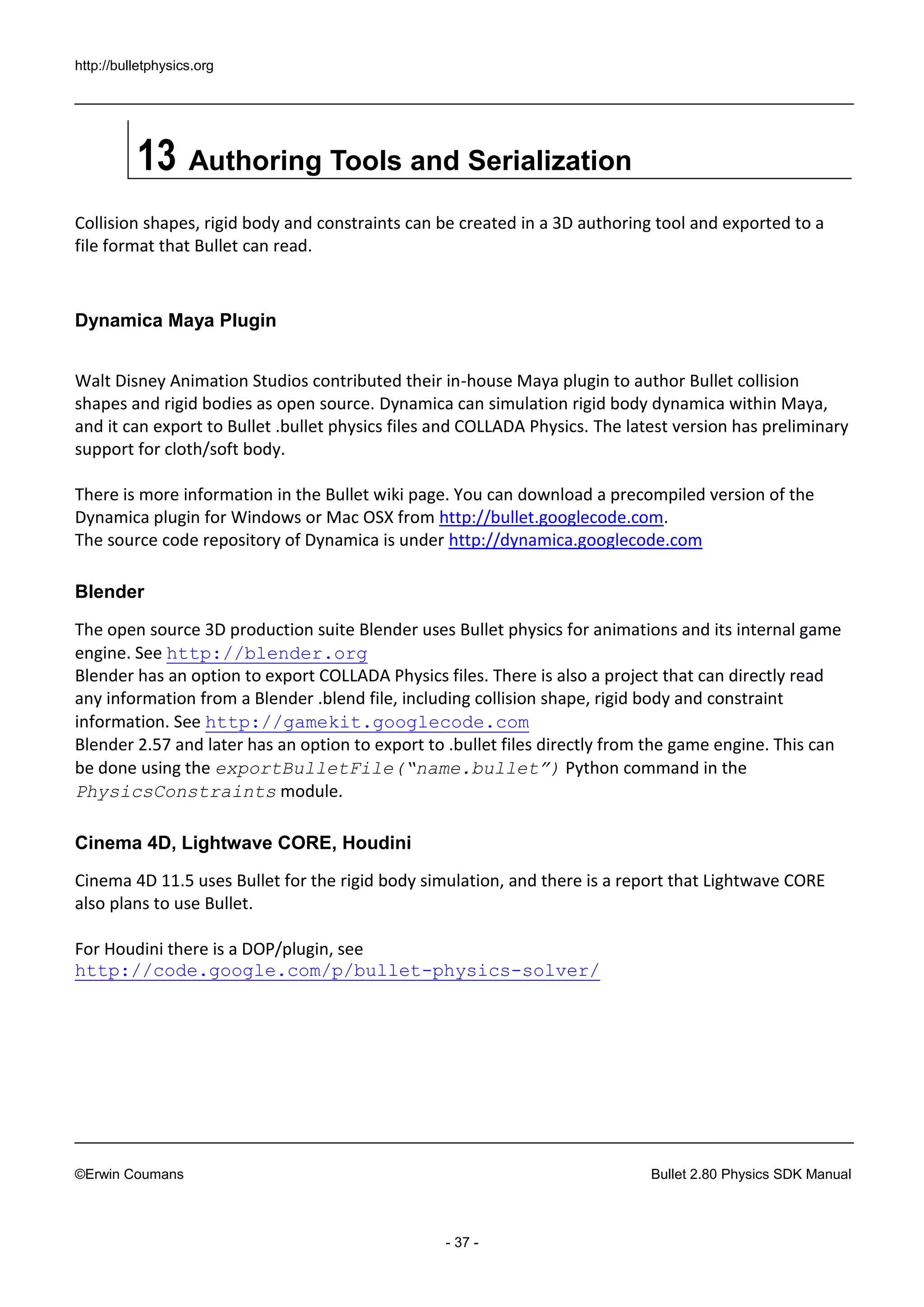 http://bulletphysics.org 
©Erwin Coumans Bullet 2.80 Physics SDK Manual 
- 37 - 
13 Authoring Tools and Serialization 
Collision shapes, rigid body and constraints can be created in a 3D authoring tool and exported to a file format that Bullet can read. 
Dynamica Maya Plugin 
Walt Disney Animation Studios contributed their in-house Maya plugin to author Bullet collision shapes and rigid bodies as open source. Dynamica can simulation rigid body dynamica within Maya, and it can export to Bullet .bullet physics files and COLLADA Physics. The latest version has preliminary support for cloth/soft body. 
There is more information in the Bullet wiki page. You can download a precompiled version of the Dynamica plugin for Windows or Mac OSX from http://bullet.googlecode.com. 
The source code repository of Dynamica is under http://dynamica.googlecode.com 
Blender 
The open source 3D production suite Blender uses Bullet physics for animations and its internal game engine. See http://blender.org 
Blender has an option to export COLLADA Physics files. There is also a project that can directly read any information from a Blender .blend file, including collision shape, rigid body and constraint information. See http://gamekit.googlecode.com 
Blender 2.57 and later has an option to export to .bullet files directly from the game engine. This can be done using the exportBulletFile(“name.bullet”) Python command in the PhysicsConstraints module. 
Cinema 4D, Lightwave CORE, Houdini 
Cinema 4D 11.5 uses Bullet for the rigid body simulation, and there is a report that Lightwave CORE also plans to use Bullet. 
For Houdini there is a DOP/plugin, see 
http://code.google.com/p/bullet-physics-solver/ 
 