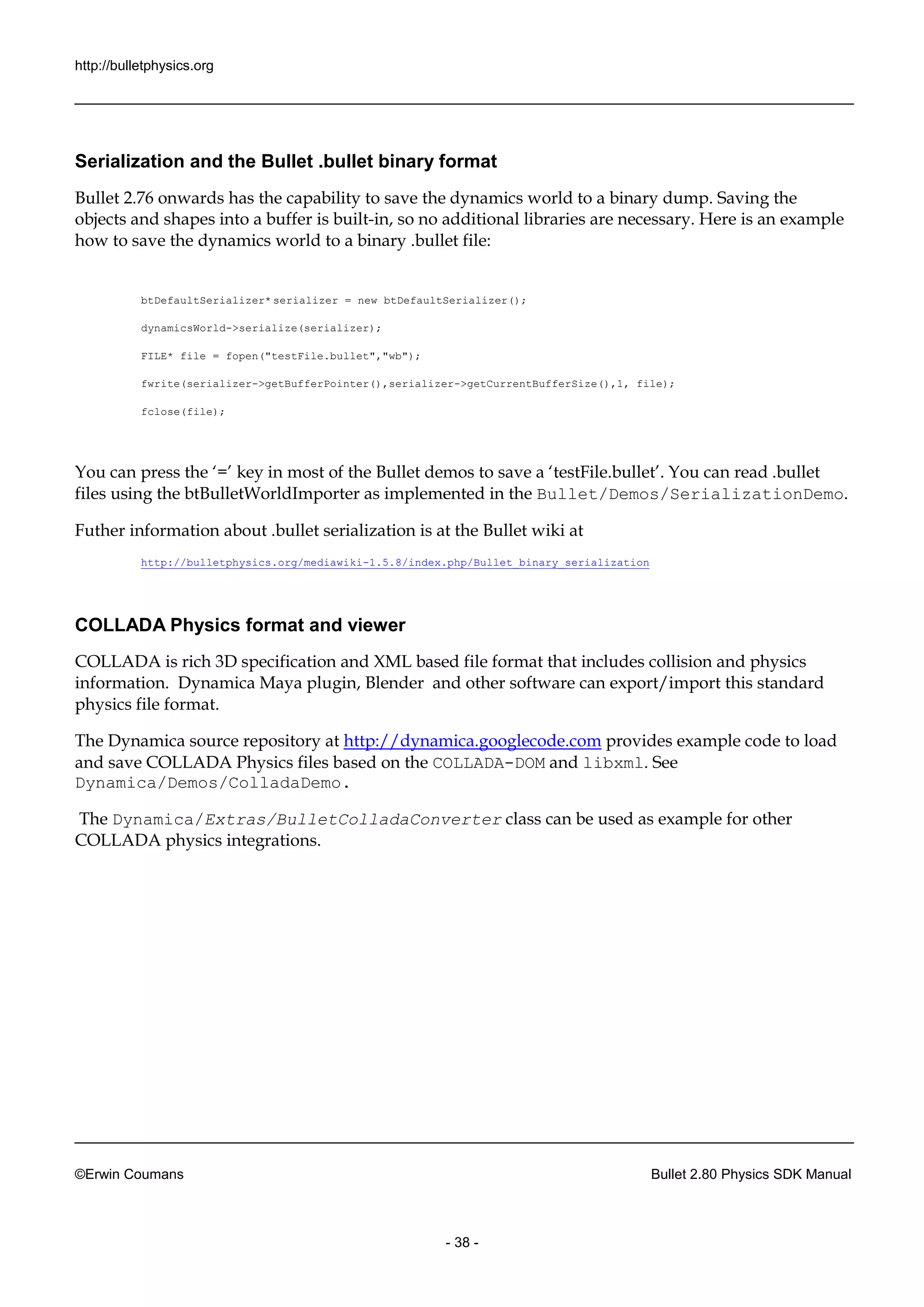 http://bulletphysics.org 
©Erwin Coumans Bullet 2.80 Physics SDK Manual 
- 38 - 
Serialization and the Bullet .bullet binary format 
Bullet 2.76 onwards has the capability to save the dynamics world a binary dump. Saving the objects and shapes into a buffer is built-in, so no additional libraries are necessary. Here is an example how to save the dynamics world to a binary .bullet file: 
btDefaultSerializer* serializer = new btDefaultSerializer(); 
dynamicsWorld->serialize(serializer); 
FILE* file = fopen("testFile.bullet","wb"); 
fwrite(serializer->getBufferPointer(),serializer->getCurrentBufferSize(),1, file); 
fclose(file); 
You can press the ‘=’ key in most of Bullet demos to save a ‘testFile.bullet’. read .bullet files using the btBulletWorldImporter as implemented in Bullet/Demos/SerializationDemo. 
Futher information about .bullet serialization is at 
the Bullet wiki http://bulletphysics.org/mediawiki-1.5.8/index.php/Bullet_binary_serialization 
COLLADA Physics format and viewer 
COLLADA is rich 3D specification and XML based file format that includes collision physics information. Dynamica Maya plugin, Blender and other software can export/import this standard physics file format. 
The Dynamica source repository at http://dynamica.googlecode.com provides example code to load and save COLLADA Physics files based on the COLLADA-DOM and libxml. See Dynamica/Demos/ColladaDemo. 
The Dynamica/Extras/BulletColladaConverter class can be used as example for other COLLADA physics integrations.  