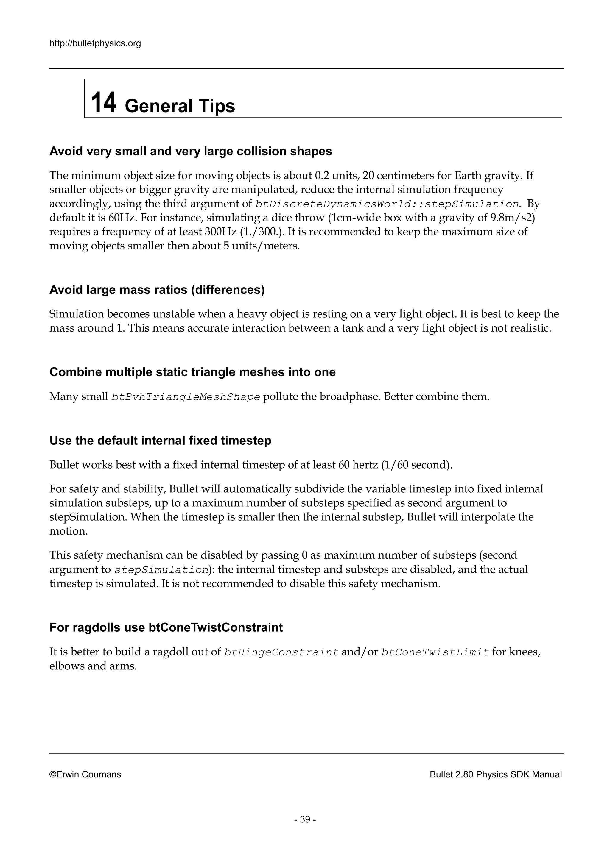 http://bulletphysics.org 
©Erwin Coumans Bullet 2.80 Physics SDK Manual 
- 39 - 
14 General Tips 
Avoid very small and large collision shapes 
The minimum object size for moving objects is about 0.2 units, 20 centimeters for Earth gravity. If smaller objects or bigger gravity are manipulated, reduce the internal simulation frequency accordingly, using the third argument of btDiscreteDynamicsWorld::stepSimulation. By default it is 60Hz. For instance, simulating a dice throw (1cm-wide box with a gravity of 9.8m/s2) requires a frequency of at least 300Hz (1./300.). It is recommended to keep the maximum size of moving objects smaller then about 5 units/meters. 
Avoid large mass ratios (differences) 
Simulation becomes unstable when a heavy object is resting on very light object. It is best to keep the mass around 1. This means accurate interaction between a tank and very light object is not realistic. 
Combine multiple static triangle meshes into one 
Many small btBvhTriangleMeshShape pollute the broadphase. Better combine them. 
Use the default internal fixed timestep 
Bullet works best with a fixed internal timestep of at least 60 hertz (1/second). 
For safety and stability, Bullet will automatically subdivide the variable timestep into fixed internal simulation substeps, up to a maximum number of substeps specified as second argument stepSimulation. When the timestep is smaller then internal substep, Bullet will interpolate motion. 
This safety mechanism can be disabled by passing 0 as maximum number of substeps (second argument to stepSimulation): the internal timestep and substeps are disabled, actual timestep is simulated. It not recommended to disable this safety mechanism. 
For ragdolls use btConeTwistConstraint 
It is better to build a ragdoll out of btHingeConstraint and/or btConeTwistLimit for knees, elbows and arms.  