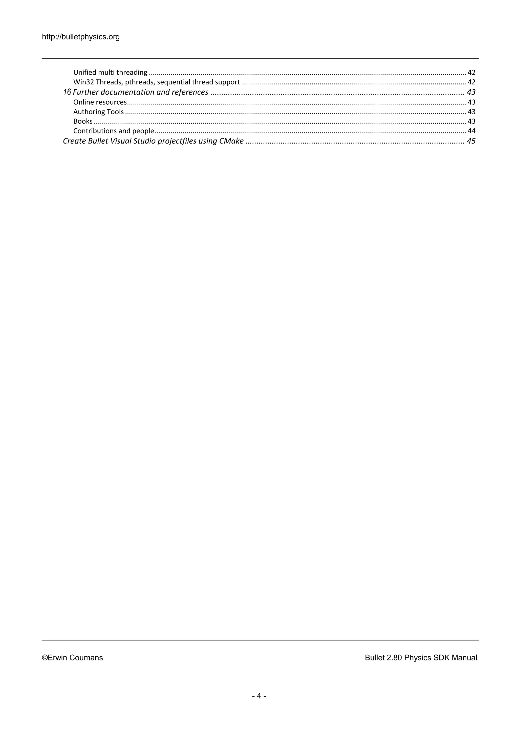 http://bulletphysics.org 
©Erwin Coumans Bullet 2.80 Physics SDK Manual 
- 4 - 
Unified multi threading ................................................................................................................................................................ 42 
Win32 Threads, pthreads, sequential thread support ................................................................................................................. 42 
16 Further documentation and references .................................................................................................................... 43 
Online resources ........................................................................................................................................................................... 43 
Authoring Tools ............................................................................................................................................................................ 43 
Books ............................................................................................................................................................................................ 43 
Contributions and people ............................................................................................................................................................. 44 
Create Bullet Visual Studio projectfiles using CMake .................................................................................................... 45 
 
