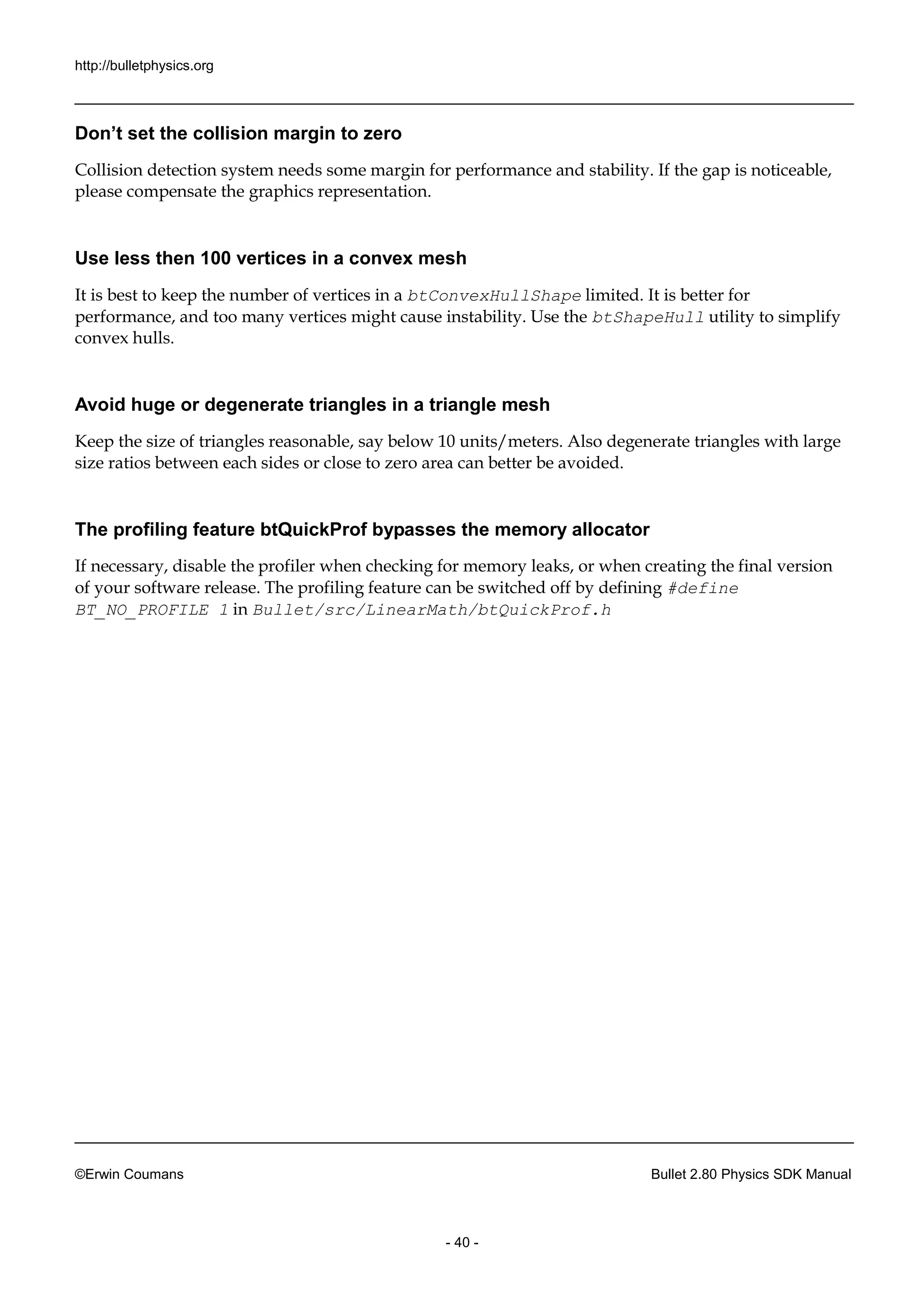 http://bulletphysics.org 
©Erwin Coumans Bullet 2.80 Physics SDK Manual 
- 40 - 
Don’t set the collision margin to zero 
Collision detection system needs some margin for performance and stability. If the gap is noticeable, please compensate the graphics representation. 
Use less then 100 vertices in a convex mesh 
It is best to keep the number of vertices in a btConvexHullShape limited. It is better for performance, and too many vertices might cause instability. Use the btShapeHull utility to simplify convex hulls. 
Avoid huge or degenerate triangles in a triangle mesh 
Keep the size of triangles reasonable, say below 10 units/meters. Also degenerate with large size ratios between each sides or close to zero area can better be avoided. 
The profiling feature btQuickProf bypasses the memory allocator 
If necessary, disable the profiler when checking for memory leaks, or creating final version of your software release. The profiling feature can be switched off by defining #define BT_NO_PROFILE 1 in Bullet/src/LinearMath/btQuickProf.h  