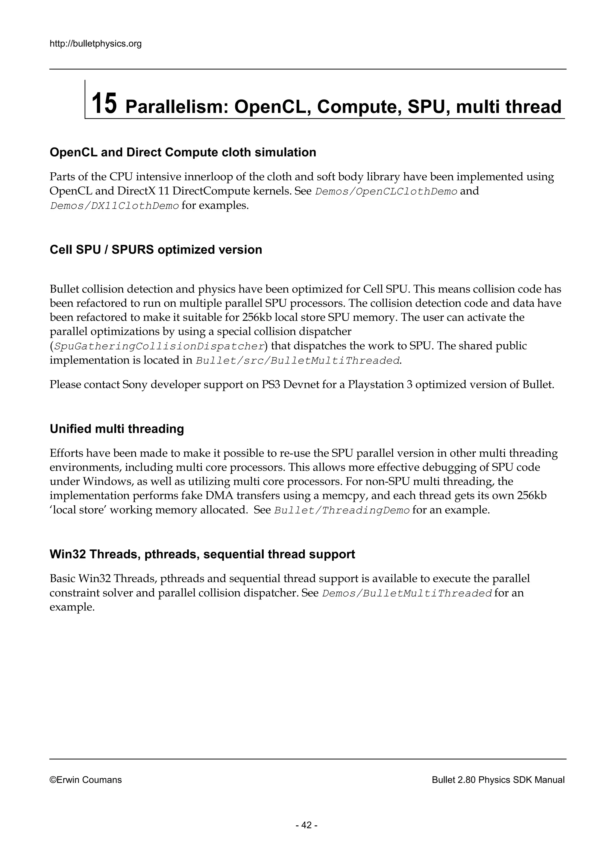 http://bulletphysics.org 
©Erwin Coumans Bullet 2.80 Physics SDK Manual 
- 42 - 
15 Parallelism: OpenCL, Compute, SPU, multi thread 
OpenCL and Direct Compute cloth simulation 
Parts of the CPU intensive innerloop cloth and soft body library have been implemented using OpenCL and DirectX 11 DirectCompute kernels. See Demos/OpenCLClothDemo and Demos/DX11ClothDemo for examples. 
Cell SPU / SPURS optimized version 
Bullet collision detection and physics have been optimized for Cell SPU. This means collision code has been refactored to run on multiple parallel SPU processors. The collision detection code and data have been refactored to make it suitable for 256kb local store SPU memory. The user can activate the parallel optimizations by using a special collision dispatcher (SpuGatheringCollisionDispatcher) that dispatches the work to SPU. The shared public implementation is located in Bullet/src/BulletMultiThreaded. 
Please contact Sony developer support on PS3 Devnet for a Playstation 3 optimized version of Bullet. 
Unified multi threading 
Efforts have been made to make it possible re-use the SPU parallel version in other multi threading environments, including multi core processors. This allows more effective debugging of SPU code under Windows, as well utilizing multi core processors. For non-SPU multi threading, the implementation performs fake DMA transfers using a memcpy, and each thread gets its own 256kb ‘local store’ working memory allocated. See Bullet/ThreadingDemo for an example. 
Win32 Threads, pthreads, sequential thread support 
Basic Win32 Threads, pthreads and sequential thread support is available to execute the parallel constraint solver and parallel collision dispatcher. See Demos/BulletMultiThreaded for an example.  