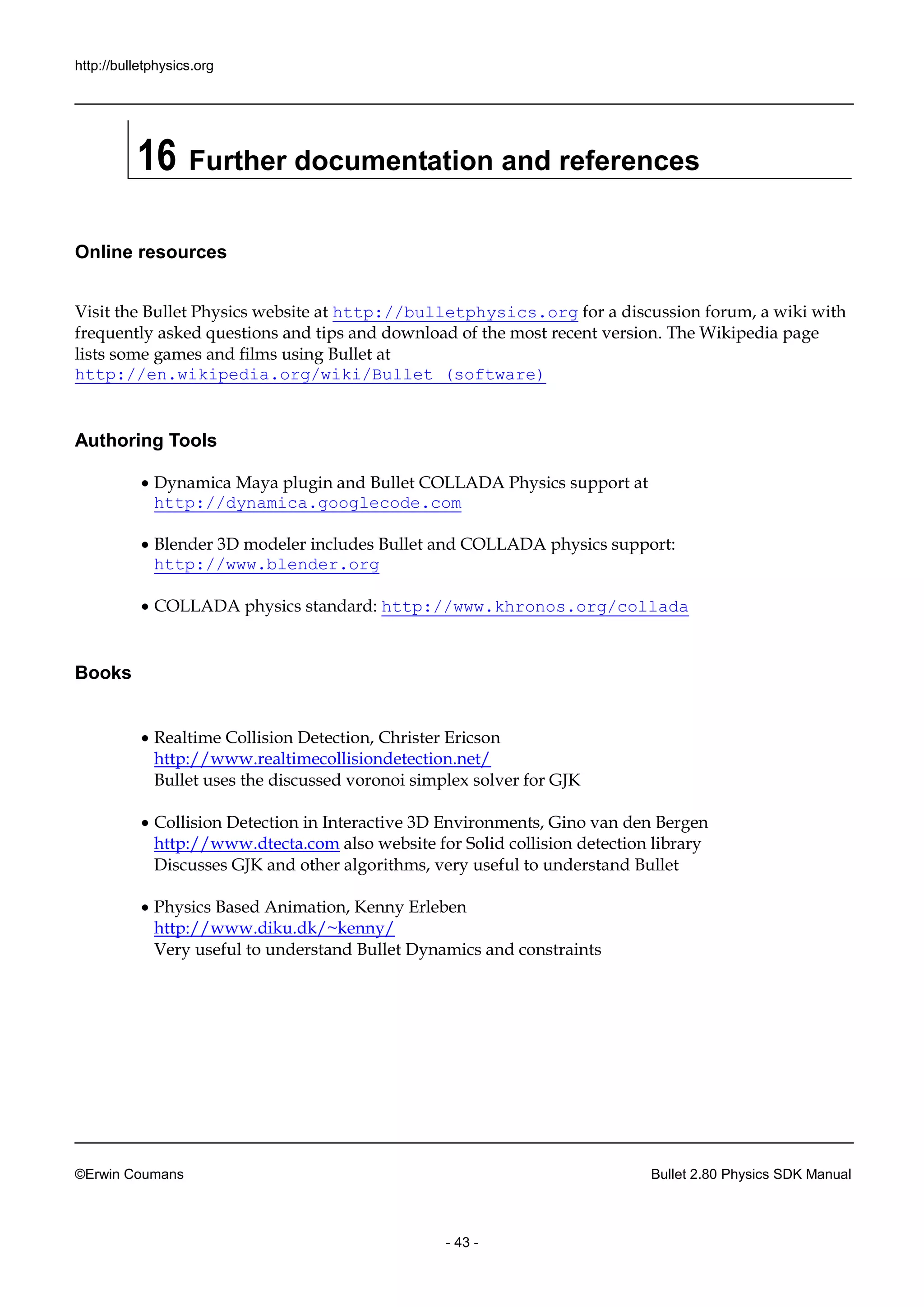 http://bulletphysics.org 
©Erwin Coumans Bullet 2.80 Physics SDK Manual 
- 43 - 
16 Further documentation and references 
Online resources 
Visit the Bullet Physics website at http://bulletphysics.org for a discussion forum, wiki with frequently asked questions and tips download of the most recent version. The Wikipedia page lists some games and films using Bullet at http://en.wikipedia.org/wiki/Bullet_(software) 
Authoring Tools 
 Dynamica Maya plugin and Bullet COLLADA Physics support at http://dynamica.googlecode.com 
 Blender 3D modeler includes Bullet and COLLADA physics support: http://www.blender.org 
 COLLADA physics standard: http://www.khronos.org/collada 
Books 
 Realtime Collision Detection, Christer Ericson http://www.realtimecollisiondetection.net/ Bullet uses the discussed voronoi simplex solver for GJK 
 Collision Detection in Interactive 3D Environments, Gino van den Bergen http://www.dtecta.com also website for Solid collision detection library Discusses GJK and other algorithms, very useful to understand Bullet 
 Physics Based Animation, Kenny Erleben http://www.diku.dk/~kenny/ Very useful to understand Bullet Dynamics and constraints 
 