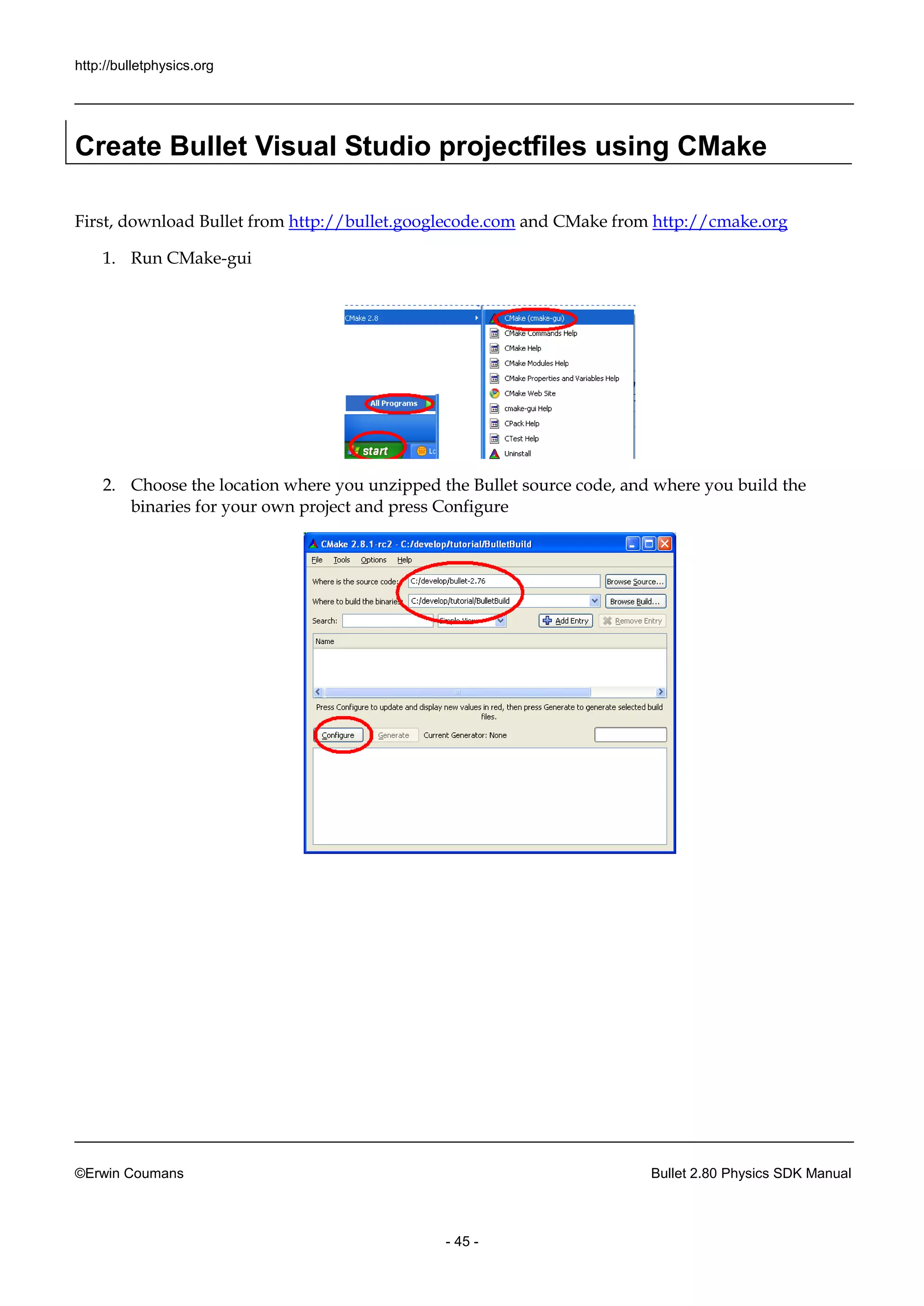 http://bulletphysics.org 
©Erwin Coumans Bullet 2.80 Physics SDK Manual 
- 45 - 
Create Bullet Visual Studio projectfiles using CMake 
First, download Bullet from http://bullet.googlecode.com and CMake from http://cmake.org 
1. Run CMake-gui 
2. Choose the location where you unzipped Bullet source code, and build binaries for your own project and press Configure 
 