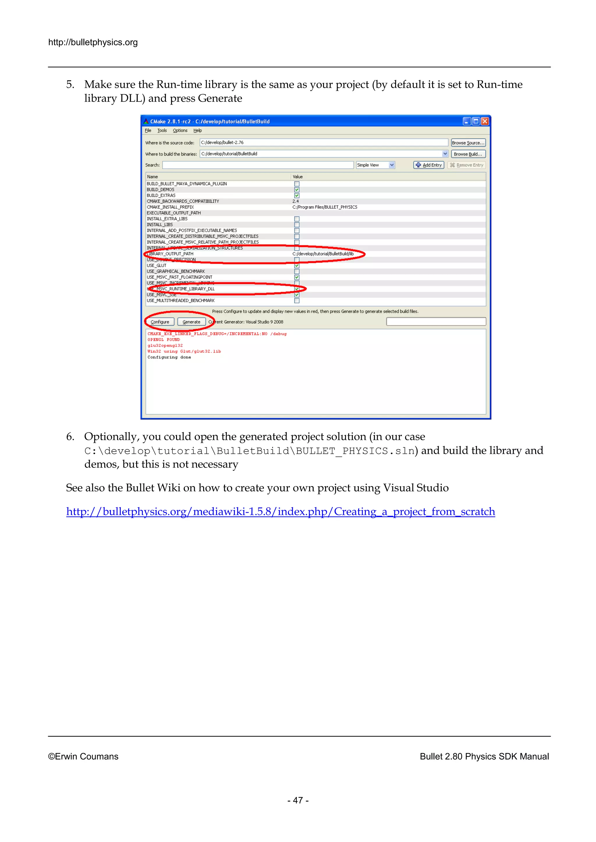 http://bulletphysics.org 
©Erwin Coumans Bullet 2.80 Physics SDK Manual 
- 47 - 
5. Make sure the Run-time library is the same as your project (by default it set to Run-time library DLL) and press Generate 
6. Optionally, you could open the generated project solution (in our case C:developtutorialBulletBuildBULLET_PHYSICS.sln) and build the library and demos, but this is not necessary 
See also the Bullet Wiki on how to create your own project using Visual Studio 
http://bulletphysics.org/mediawiki-1.5.8/index.php/Creating_a_project_from_scratch 